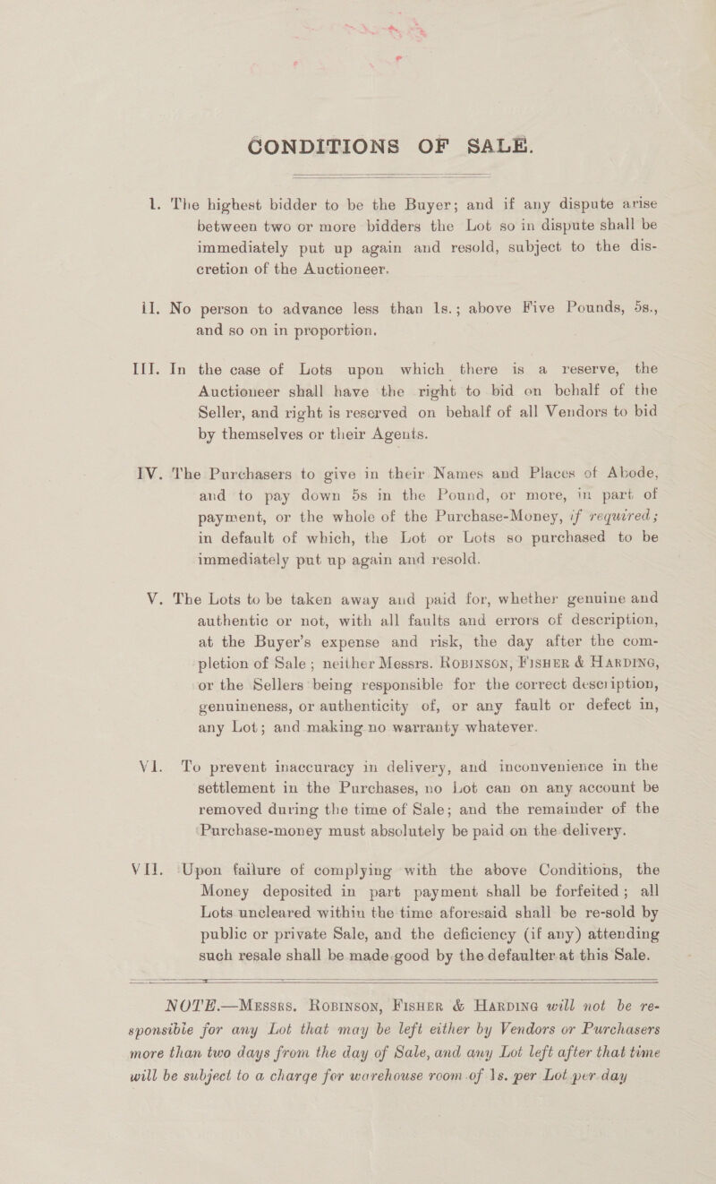  GCONDITIONS OF SALE.  L. The highest bidder to be the Buyer; and if any dispute arise between two or more bidders the Lot so in dispute shall be immediately put up again and resold, subject to the dis- cretion of the Auctioneer. il. No person to advance less than 1s.; above Five Pounds, 5s., and so on in proportion. III. In the case of Lots upon which there is a reserve, the Auctioneer shall have the right to bid on behalf of the Seller, and right is reserved on behalf of all Vendors to bid by themselves or their Agents. IV. The Purchasers to give in their Names and Places of Abode, and to pay down 5s in the Pound, or more, in part of payment, or the whole of the Purchase-Money, if required ; in default of which, the Lot or Lots so purchased to be immediately put up again and resold. V. The Lots to be taken away and paid for, whether genuine and authentic or not, with all faults and errors of description, at the Buyer’s expense and risk, the day after the com- pletion of Sale; neither Messrs. Rosinson, Fisher &amp; Harpine, or the Sellers being responsible for the correct description, genuineness, or authenticity of, or any fault or defect in, any Lot; and making no warranty whatever. V1. To prevent inaccuracy in delivery, and inconvenience in the settlement in the Purchases, no Lot can on any account be removed during the time of Sale; and the remainder of the Purchase-money must absolutely be paid on the delivery. VII. ‘Upon failure of complying with the above Conditions, the Money deposited in part payment shall be forfeited; all Lots uncleared within the time aforesaid shall be re-sold by public or private Sale, and the deficiency (if any) attending such resale shall be made.good by the defaulter at this Sale.  aes Saas SSE  NOTE.—Messks. Ropinson, FisHeER &amp; Harpine will not be re- sponsibie for any Lot that may be left either by Vendors or Purchasers more than two days from the day of Sale, and any Lot left after that time will be subject to a charge for warehouse room .of \s. per Lot per day