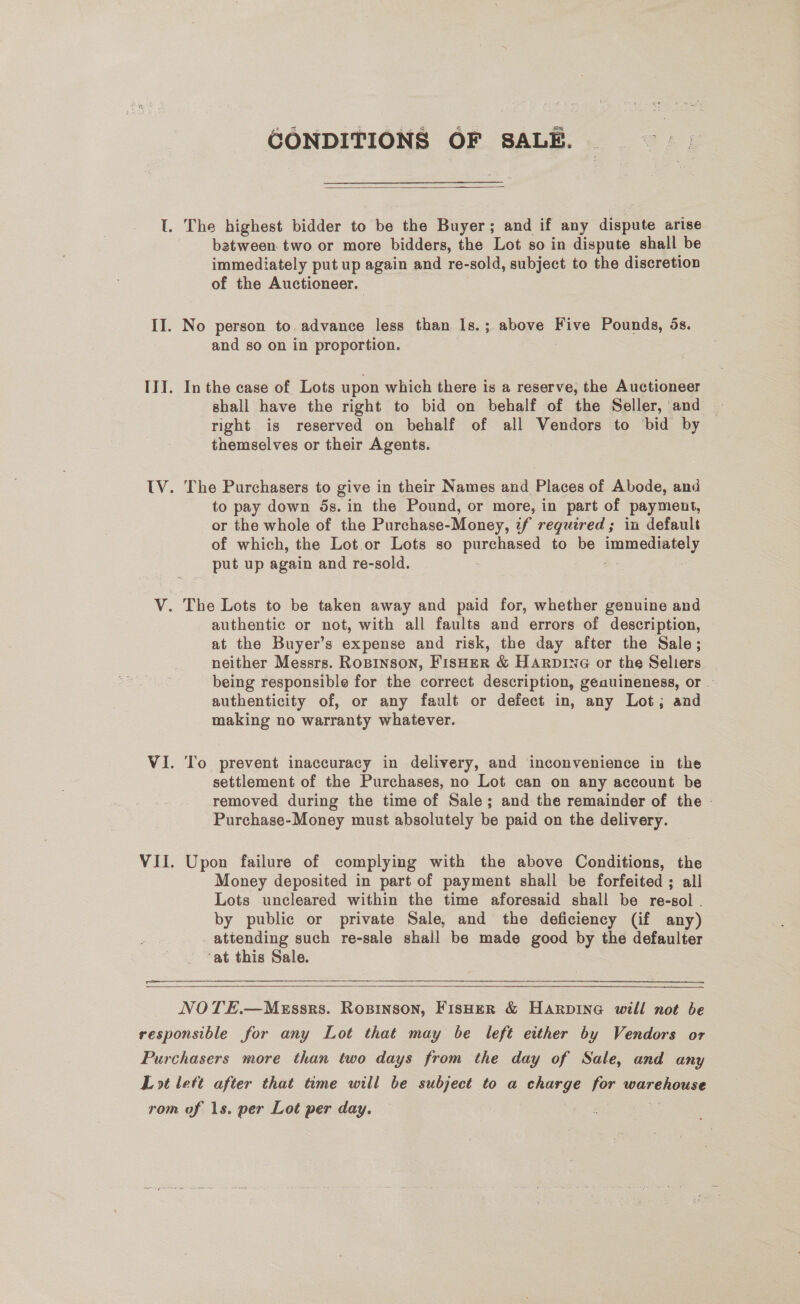 CONDITIONS OF SALE.  batween two or more bidders, the Lot so in dispute shall be immediately put up again and re-sold, subject to the discretion of the Auctioneer. and so on in proportion. In the case of Lots upon which there is a reserve, the Auctioneer right is reserved on behalf of all Vendors to bid by themselves or their Agents. The Purchasers to give in their Names and Places of Abode, and to pay down 5s. in the Pound, or more, in part of payment, or the whole of the Purchase-Money, if required; in default of which, the Lot.or Lots so panares to be imme _ put up again and re-sold. authentic or not, with all faults and errors of description, at the Buyer’s expense and risk, the day after the Sale; neither Messrs. RoBINSON, FISHER &amp; HARDING or the Seliers _ being responsible for the correct description, genuineness, or — authenticity of, or any fault or defect in, any Lot; and making no warranty whatever. To prevent inaccuracy in delivery, and inconvenience in the settlement of the Purchases, no Lot can on any account be removed during the time of Sale; and the remainder of the - Purchase-Money must absolutely be paid on the delivery. Upon failure of complying with the above Conditions, the Money deposited in part of payment shall be forfeited ; all Lots uncleared within the time aforesaid shall be re-sol . by public or private Sale, and the deficiency (if any) attending such re-sale shall be made good by the defaulter ‘at this Sale. 