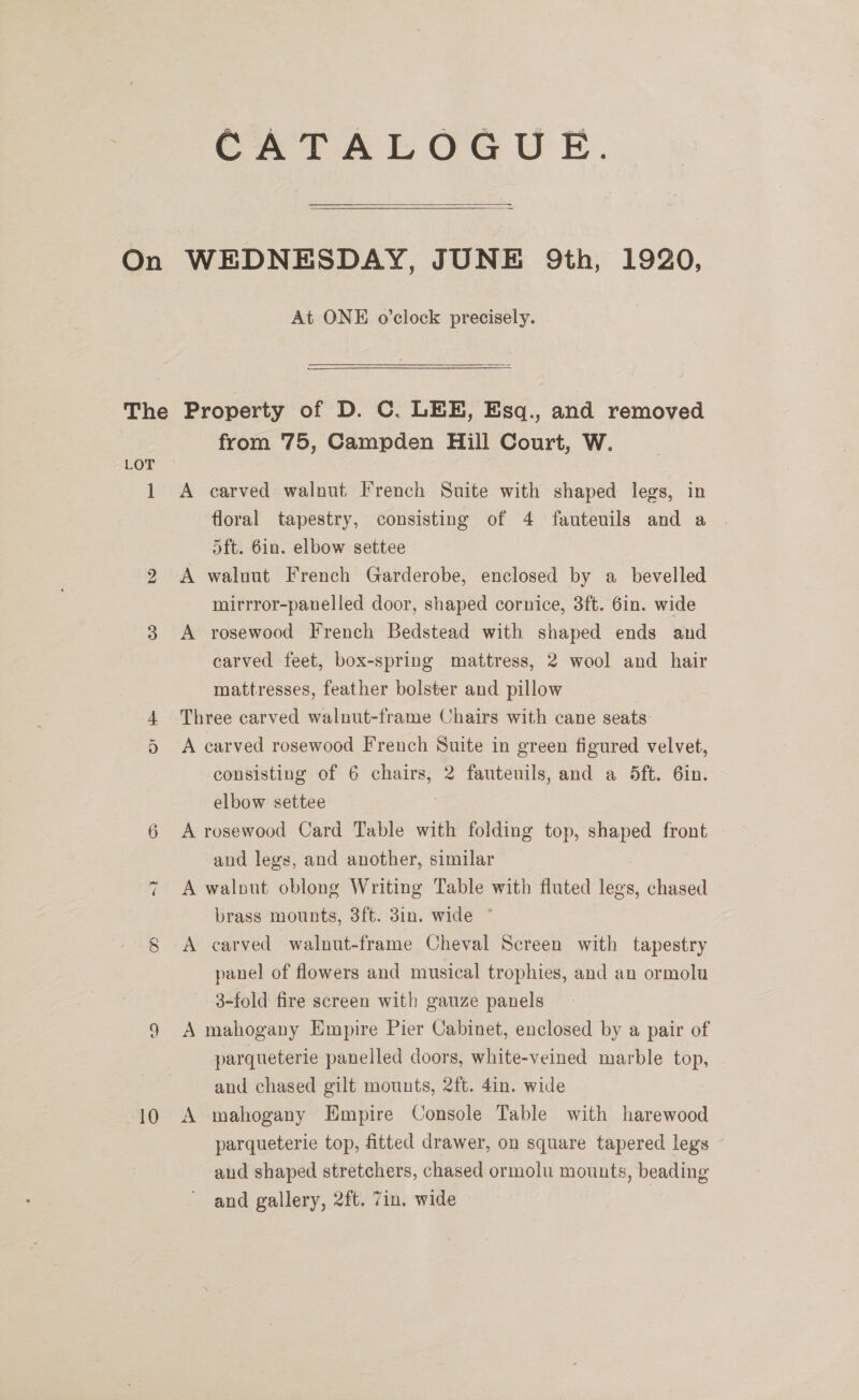 CATALOGUE. At ONE o’clock precisely. bo or ~2} 10 from 75, Campden Hill Court, W. A carved walnut French Suite with shaped legs, in floral tapestry, consisting of 4 fauteuils and a oft. 6in. elbow settee A walnut French Garderobe, enclosed by a_ bevelled mirrror-panelled door, shaped cornice, 3ft. 6in. wide A rosewood French Bedstead with shaped ends and carved feet, box-spring mattress, 2 wool and hair mattresses, feather bolster and pillow Three carved walnut-frame Chairs with cane seats A carved rosewood French Suite in green figured velvet, consisting of 6 chairs, 2 fauteuils, and a 5ft. 6in. elbow settee : A rosewood Card Table with folding top, shaped front and legs, and another, similar A walnut oblong Writing Table with fluted legs, chased brass mounts, 8ft. 3in. wide ° A carved walnut-frame Cheval Screen with tapestry panel of flowers and musical trophies, and an ormolu 3-fold fire screen with gauze panels A mahogany Empire Pier Cabinet, enclosed by a pair of parqueterie panelled doors, white-veined marble top, and chased gilt mounts, 2ft. 4in. wide A mahogany Empire Console Table with harewood parqueterie top, fitted drawer, on square tapered legs and shaped stretchers, chased ormolu mounts, beading and gallery, 2ft. 7in. wide