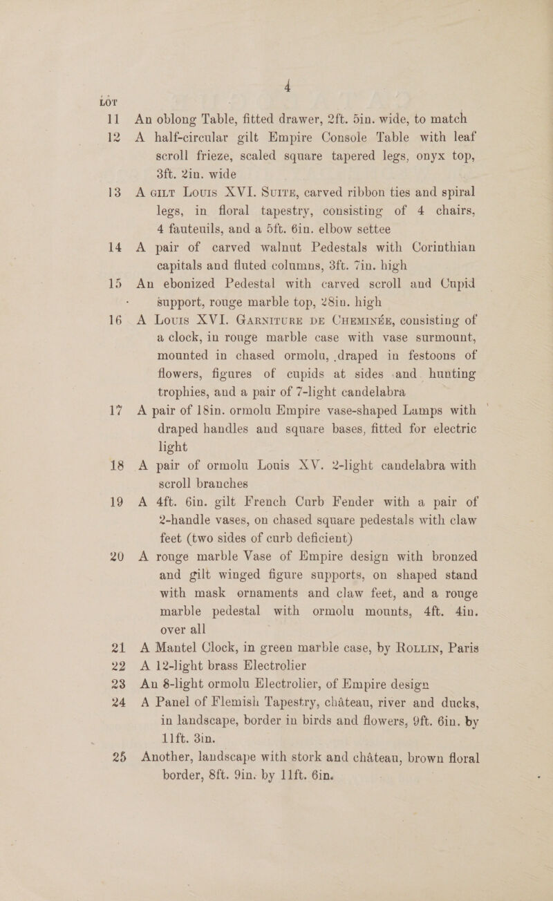 15 17 18 19 20 25 4 An oblong Table, fitted drawer, 2ft. 5in. wide, to match A half-circular gilt Empire Console Table with leaf scroll frieze, scaled square tapered legs, onyx top, 3ft. 2in. wide A eitt Lours XVI. Surrs, carved ribbon ties and avin lees, in floral tapestry, consisting of 4 chairs, 4 fautenils, and a 5dft. 6in. elbow settee A pair of carved walnut Pedestals with Corinthian capitals and fluted columns, 3ft. Zin. high An ebonized Pedestal with carved scroll and Cupid support, rouge marble top, 28in. high A Louis XVI. GaryirurE DE CHEMINEE, consisting of a clock, in rouge marble case with vase surmount, mounted in chased ormolu, draped in festoons of flowers, figures of cupids at sides .and_ hunting trophies, and a pair of 7-light candelabra A pair of 18in. ormolu Empire vase-shaped Lamps with — draped handles and square bases, fitted for electric hight scroll branches A 4ft. 6in. gilt French Curb Fender with a pair of 2-handle vases, on chased square pedestals with claw feet (two sides of curb deficient) A rouge marble Vase of Empire design with bronzed and gilt winged figure supports, on shaped stand with mask ornaments and claw feet, and a rouge marble pedestal with ormolu mounts, 4ft. 4in. over all } A Mantel Clock, in green marble case, by Roti, Paris A 12-light brass Electrolier An 8-light ormolu Hlectrolier, of Empire design A Panel of Flemish Tapestry, chateau, river and ducks, in landscape, border in birds and flowers, 9ft. 6in. by 11ft. 3in. Another, landscape with stork and chateau, brown floral border, 8ft. 9ins by 11ft. 6in.