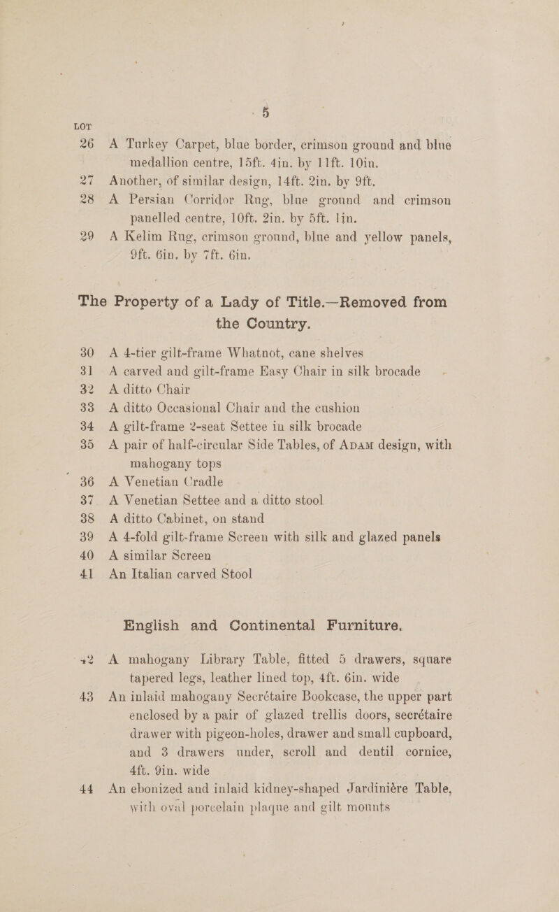 ral 28 29 30 3] 32 33 34 39 36 38 39 40 41 26 +2 43 44 5 A Turkey Carpet, blue border, crimson ground and blue medallion centre, 15ft. 4in. by 11ft. 10in. Another, of similar design, 14ft. 2in. by 9ft, A Persian Corridor Rug, blue ground and crimson panelled centre, 10ft. 2in. by 5ft. lim. A Kelim Rug, crimson ground, blue and yellow panels, Oft. 6in. by 7ft. Gin. the Country. A 4-tier gilt-frame Whatnot, cane shelves A carved and gilt-frame Easy Chair in silk brocade A ditto Chair A ditto Occasional Chair and the cushion A gilt-frame 2-seat Settee in silk brocade A pair of half-circular Side Tables, of Apam design, with mahogany tops A Venetian Cradle A Venetian Settee and a ditto stool A ditto Cabinet, on stand A 4-fold gilt-frame Screen with silk and glazed panels A similar Screen An Italian carved Stool English and Continental Furniture. A mahogany Library Table, fitted 5 drawers, square tapered legs, leather lined top, 4ft. 6in. wide An inlaid mahogany Secrétaire Bookcase, the upper part enclosed by a pair of glazed trellis doors, secrétaire drawer with pigeon-holes, drawer and small cupboard, and 3 drawers under, scroll and dentil cornice, 4ft. 9in. wide | An ebonized and inlaid kidney-shaped Jardiniére Table, with oval porcelain plaque and gilt mounts