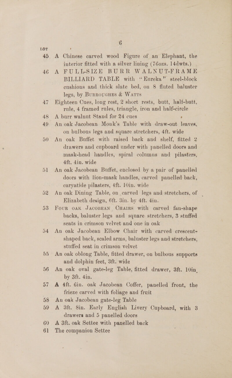 48 49 60 61 6 A Chinese carved wood Figure of an Elephant, the interior fitted with a silver lining (76ozs. 14dwts.) . A FULLSIZE BURR WALNUT-FRAME BILLIARD TABLE with “Eureka” steel-block cushions and thick slate bed, on 8 fluted baluster legs, by Burrovenes &amp; Warts Highteen Cues, long rest, 2 short rests, butt, half-butt, rule, 4 framed rules, triangle, iron and half-circle A burr walnut Stand for 24 cues , An oak Jacobean Monk’s Table with draw-out leaves, on bulbous legs and square stretchers, 4ft. wide An oak Buffet with raised back and shelf, fitted 2 drawers and cupboard under with panelled doors and mask-head handles, spiral columns and _ pilasters, 4ft. din. wide An oak Jacobean Buffet, enclosed by a pair of panelled doors with lion-mask handles, carved panelled: back, caryatide pilasters, 4ft. 10in. wide An oak Dining Table, on carved legs and stretchers, of Elizabeth design, 6ft. 3in. by 4ft. 4in. Four oak JACOBEAN CxHatrs with carved fan-shape backs, baluster legs and square stretchers, 3 stuffed seats in crimson velvet and one in oak An oak Jacobean Elbow Chair with carved crescent+ shaped back, scaled arms, baluster lees and stretchers, stuffed seat in crimson velvet An oak oblong Table, fitted drawer, on bulbous auppers and dolphin feet, 3ft. wide An oak oval gate-leg Table, fitted drawer, 3ft. 10in. by 3ft. 4in. A 4ft. 6in. oak Jacobean Coffer, panelled front, the frieze carved with foliage and fruit An oak Jacobean gate-leg Table A 3ft. 8in. Early English Livery Cupboard, with 3 drawers and 5 panelled doors A 3ft. oak Settee with panelled back The companion Settee