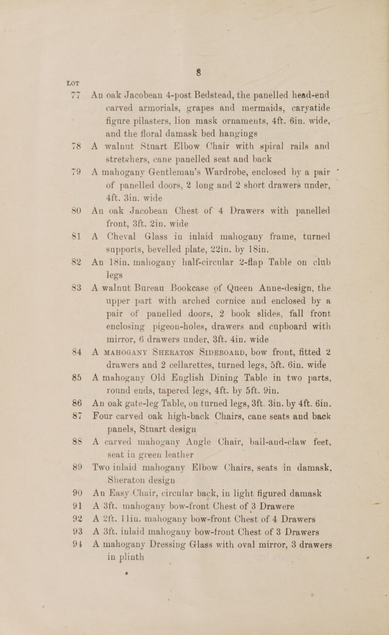 g An oak Jacobean 4-post Bedstead, the panelled head-end carved armorials, grapes and mermaids, caryatide figure pilasters, lion mask ornaments, 4ft. 6in. wide, and the floral damask bed hangings A walnut Stuart Elbow Chair with spiral rails and stretehers, cane panelled seat and back A mahogany Gentleman’s Wardrobe, enclosed by a pair * of panelled doors, 2 long and 2 short drawers under, 4ft. 3in. wide An oak Jacobean Chest of 4 Drawers with panelled front, 3ft. 2in. wide A Cheval Glass in inlaid mahogany frame, turned supports, bevelled plate, 22in. by 18in. An 18in. mahogany half-circular 2-flap Table on club legs A walnut Bureau Bookcase of Queen Anne-design, the upper part with arched cornice and enclosed by a pair of panelled doors, 2 book slides, fall front enclosing pigeon-holes, drawers and cupboard with mirror, 6 drawers under, 3ft. 4in. wide A MAHOGANY SHERATON SIDEBOARD, bow front, fitted 2 drawers and 2 cellarettes, turned legs, 5ft. 6in. wide A mahogany Old English Dining Table in two parts, round ends, tapered legs, 4ft. by 5ft. 9in. An oak gate-leg Table, on turned legs, 3ft. 3in. by 4ft. 6in. Four carved oak high-back Chairs, cane seats and back panels, Stuart design A carved mahogany Angle Chair, ball-and-claw feet, seat in green leather | Two inlaid mahogany Elbow Chairs, seats in damask, Sheraton design An HKasy Chair, circular back, in light aarunell damask A 3ft. mahogany bow-front Chest of 3 Drawere A 2tt. 1lin. mahogany bow-front Chest of 4 Drawers A 3ft. inlaid mahogany bow-front Chest of 3 Drawers A mahogany Dressing Glass with oval mirror, 3 drawers in plinth a