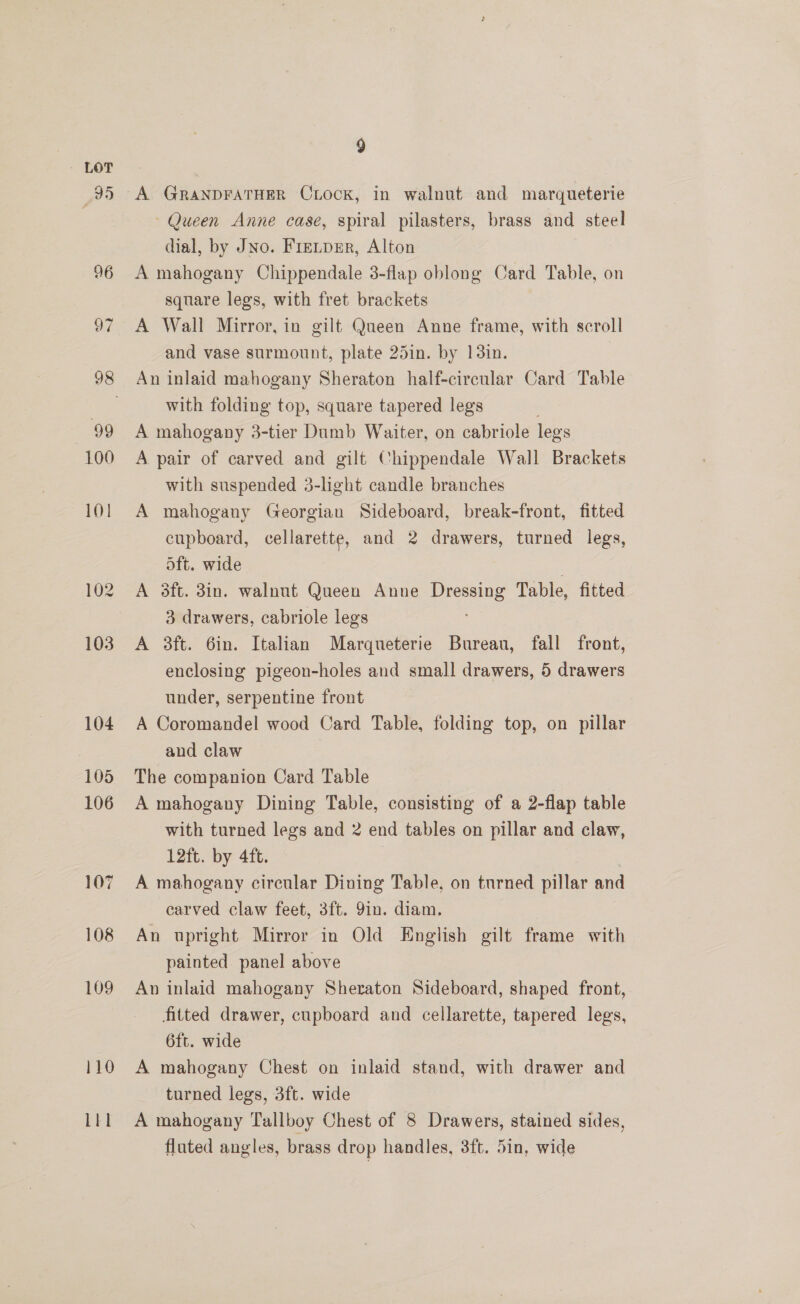 110 LEI A GranxpraTHer Cxock, in walnut and marqueterie ~ Queen Anne case, spiral pilasters, brass and steel dial, by JNo. Frenpsr, Alton A mahogany Chippendale 3-flap oblong Card Table, on square legs, with fret brackets A Wall Mirror, in gilt Queen Anne frame, with scroll and vase surmount, plate 25in. by 13in. An inlaid mahogany Sheraton half-circular Card Table with folding top, square tapered legs A mahogany 3-tier Dumb Waiter, on cabriole legs A pair of carved and gilt Chippendale Wall Brackets with suspended 3-light candle branches A mahogany (Georgian Sideboard, break-front, fitted cupboard, cellarette, and 2 drawers, turned legs, oft. wide A 3ft. 3in. walnut Queen Anne poe Table, fitted 3 drawers, cabriole legs A 3ft. 6in. Italian Marqueterie Bureau, fall front, enclosing pigeon-holes and small drawers, 5 drawers under, serpentine front A Coromandel wood Card Table, folding top, on pillar and claw The companion Card Table A mahogany Dining Table, consisting of a 2-flap table with turned legs and 2 end tables on pillar and claw, 12ft. by 4ft. A mahogany circular Dining Table, on turned pillar and carved claw feet, 3ft. 9in. diam. An upright Mirror in Old English gilt frame with painted. panel above An inlaid mahogany Sheraton Sideboard, shaped front, fitted drawer, cupboard and cellarette, tapered legs, 6ft. wide A mahogany Chest on inlaid stand, with drawer and turned legs, 3ft. wide A mahogany Tallboy Chest of 8 Drawers, stained sides, fluted angles, brass drop handles, 3ft. 5in, wide