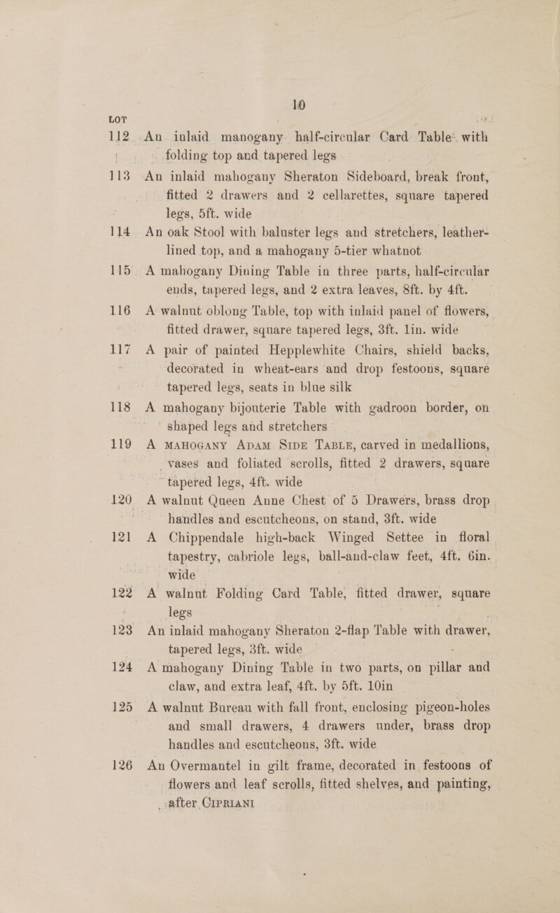 112 113 114 119 122 126 10 folding top and tapered legs . An inlaid mahogany Sheraton Sideboard, fisak front, fitted 2 drawers and 2 cellarettes, square tapered legs, 5ft. wide An oak Stool with baluster lee and stretchers, leather- lined top, and a mahogany 5-tier whatnot ends, tapered legs, and 2 extra leaves, 8ft. by 4ft. A walnut oblong Table, top with inlaid panel of flowers, | fitted drawer, square tapered legs, 3ft. lin. wide A pair of painted Hepplewhite Chairs, shield backs, decorated in wheat-ears and drop festoons, square tapered legs, seats in blue silk A mahogany bijouterie Table with gadroon border, on ~ shaped legs and stretchers | A MAHOGANY ApAM SrpE TABLE, carved in medallions, _vases and foliated scrolls, fitted 2 drawers, square “tapered legs, 4ft. wide handles and escutcheons, on stand, 3ft. wide A Chippendale high-back Winged Settee in floral | _ tapestry, cabriole legs, ball-and-claw feet, 4ft. 6in.. A walnut Folding Card Table, fitted drawer, square legs tapered legs, 3ft. wide claw, and extra leaf, 4ft. by 5ft. 10in | and small drawers, 4 drawers under, brass drop handles and escutcheons, 3ft. wide An Overmantel in gilt frame, decorated in. festoons of flowers and leaf scrolls, fitted shelves, and painting, : _ after, CIPRIANI