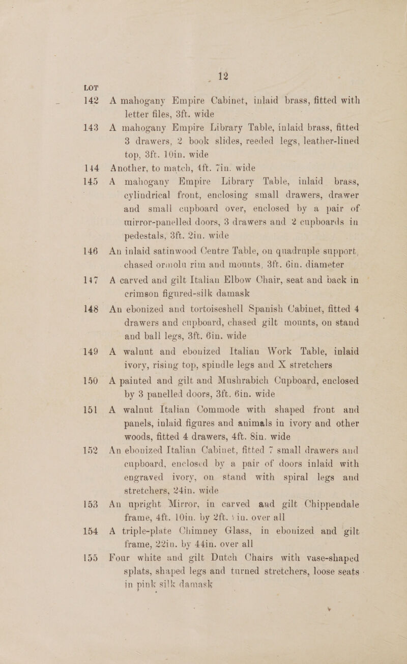 142 143 144 145 146 147 re A mahogany Empire Cabinet, inlaid brass, fitted with letter files, 3ft. wide | A mahogany Empire Library Table, inlaid brass, fitted 3 drawers, 2 book slides, reeded legs, leather-lined top, 3ft. 10in. wide Another, to match, 4ft. 7in. wide A mahogany Empire Library Table, inlaid brass, cylindrical front, enclosing small drawers, drawer and small cupboard over, enclosed by a pair of. wirror-panelled doors, 3 drawers and 2 cupboards in pedestals, 3ft. 2in. wide An inlaid satinwood Centre Table, on quadruple support, chased ormola rim and mounts, 3ft. 6in. diameter A carved and gilt Italian Elbow Chair, seat = back in crimson figured-silk damask An ebonized and tortoiseshell Spanish Cabinet, fitted 4 drawers and cupboard, chased gilt mounts, on stand and ball legs, 3ft. 6in. wide A walnut and ebonized Italian Work Table, inlaid ivory, rising top, spindle legs and X stretchers A painted and gilt and Mushrabich Cupboard, enclosed by 3 panelled doors, 3ft. 6in. wide A walnut Italian Commode with shaped front and panels, inlaid figures and animals in ivory and other woods, fitted 4 drawers, 4ft. 8in. wide An ebonized Italian Cabinet, fitted 7 small drawers and cupboard, enclosed by a pair of doors inlaid - with engraved ivory, on stand with spiral legs and stretchers, 24in. wide An upright Mirror, in carved and gilt Chippendale frame, 4ft. 10in. by 2ft. ‘in. over all A triple-plate Chimney Glass, in ebonized and gilt frame, 22in. by 44in. over all Four white and gilt Dutch Chairs with vase-shaped splats, shaped legs and turned stretchers, loose seats - in pink silk damask