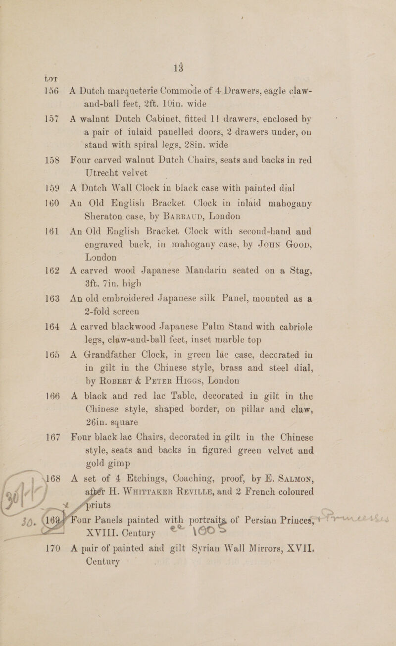 Lor 1d6 166 167  13 A Dutch marqueterie Commode of 4 Drawers, eagle claw- and-ball feet, 2ft. 10in. wide A walnut Dutch Cabinet, fitted 1! drawers, enclosed by a pair of inlaid panelled doors, 2 drawers under, on stand with spiral legs, 28in. wide Four carved walnut Dutch Chairs, seats and backs in red Utrecht velvet A Dutch Wall Clock 3 in black case with eal dial An Old English Bracket Clock in inlaid mgaee nny Sheraton case, by Barraup, London An Old English Bracket Clock with second-hand and engraved back, in mahogany case, by Joun Goon, London A carved wood Japanese Mandarin seated on a Stag, 3ft. Zin. high An old embroidered Japanese silk Panel, mounted as a 2-fold screen 7 A carved blackwood Japanese Palm Stand with cabriole legs, claw-and-ball feet, inset marble top A Grandfather Clock, in green lac case, decorated in in gilt in the Chinese style, brass and steel dial, by Rosrert &amp; Perer Hiees, London A black and red lac Table, decorated in gilt in the Chinese style, shaped border, on pillar and claw, 26in. square Four black lac Chairs, decorated in gilt in the Chinese style, seats and backs in figured green velvet and gold gimp A set of 4 Etchings, Coaching, proof, by E. eon aftér H. Wuirraxer RevILue, and 2 French ced A prints XVIII. Century \€0 = A pair of painted and gilt Syrian Wall Mirrors, XVII. Century 2