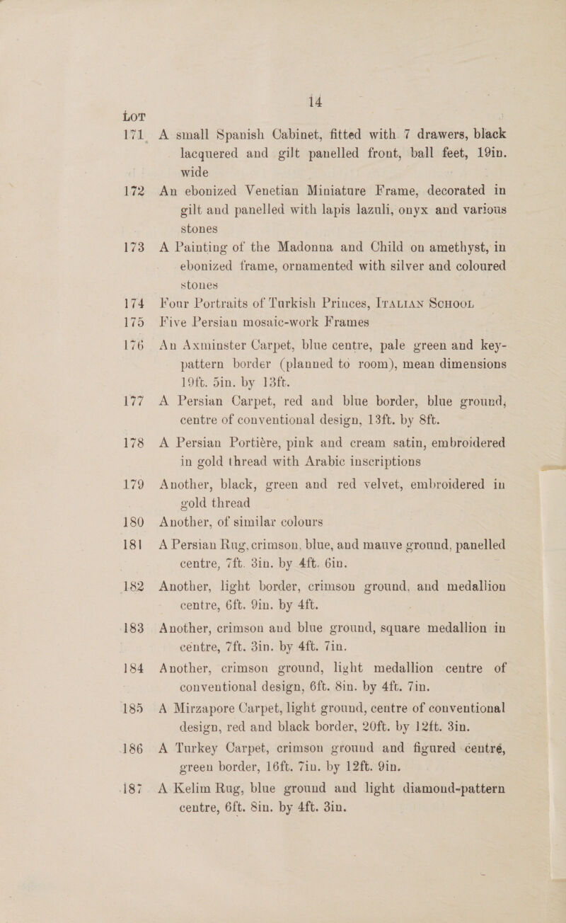 172 173 174 175 176 14 A small Spanish Cabinet, fitted with 7 drawers, black lacquered and gilt panelled front, ball feet, 19in. wide , : An ebonized Venetian Miniature Frame, decorated in gilt and panelled with lapis lazuli, onyx and various stones A Painting of the Madonna and Chiid on amethyst, in ebonized frame, ornamented with silver and coloured stones 7 | Four Portraits of Turkish Princes, [ratian ScHoot Five Persian mosaic-work Frames An Axminster Carpet, blue centre, pale green and key- pattern border (planned to room), mean dimensions 19ft. 5in. by 13ft. A Persian Carpet, red and blue border, blue ground, centre of conventional design, 13ft. by 8ft. A Persian Portiére, pink and cream satin, embroidered in gold thread with Arabic inscriptions Another, black, green and red velvet, embroidered in gold thread Another, of similar colours A Persian Rug, crimson, blue, and mauve ground, panelled centre, 7ft. 3in. by 4ft. 6in. Another, light border, crimson ground, and medallion centre, 6ft. 9in. by 4ft. Another, crimson and blue ground, square medallion in centre, 7ft. 3in. by 4ft. Zin. Another, crimson ground, light medallion centre of conventional design, 6ft. 8in. by 4ft. 7in. A Mirzapore Carpet, light ground, centre of conventional design, red and black border, 20ft. by 12ft. 3in. A Turkey Carpet, crimson ground and figured éentré, green border, 16ft. 7in. by 12ft. Yin. A Kelim Rug, blue ground and light diamond-pattern centre, 6ft. 8in. by 4ft. 3in.