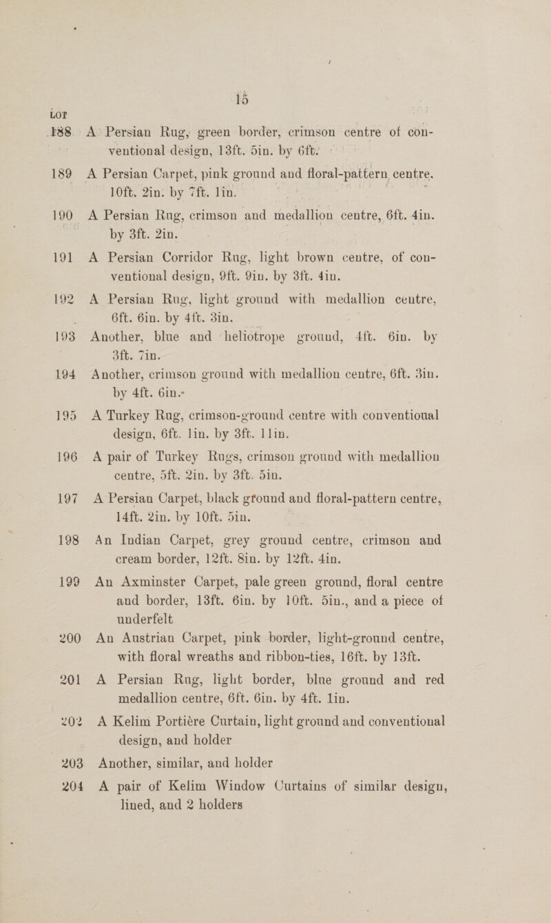 pir > 7 lo ventional design, 13ft. 5in. by 6ft. 10ft. 2in: by 7ft. lin. by 3ft. 2in. A Persian Corridor Rug, light brown centre, of con- ventional design, 9ft. 9in. by 3ft. 4in. 7 A Persian Rug, light ground with medallion centre, 6ft. Gin. by 4ft. 3in, Another, blue and heliotrope eround, 4ft. 6in. by aiineralse Another, crimson ground with medallion centre, 6ft. din. by 4ft. 6in. A Turkey Rug, crimson-ground centre with conventioual design, 6ft. lin. by 3ft. 1 lin. A pair of Turkey Rugs, crimson ground with medallion centre, 5ft. 2in. by 3ft. din. A Persian Carpet, black ground and floral-pattern centre, 14ft. 2in. by 10ft. din. An Indian Carpet, grey ground centre, crimson and cream border, 12ft. 8in. by 12ft. 4in. An Axminster Carpet, pale green ground, floral centre and border, 13ft. 6in. by 10ft. 5in., and a piece of underfelt An Austrian Carpet, pink border, light-ground centre, with floral wreaths and ribbon-ties, 16ft. by 13ft. A Persian Rug, light border, blue ground and red medallion centre, 6ft. Gin. by 4ft. lin. A Kelim Portiére Curtain, light ground and conventional design, and holder Another, similar, and holder A pair of Kelim Window Curtains of similar design, lined, and 2 holders