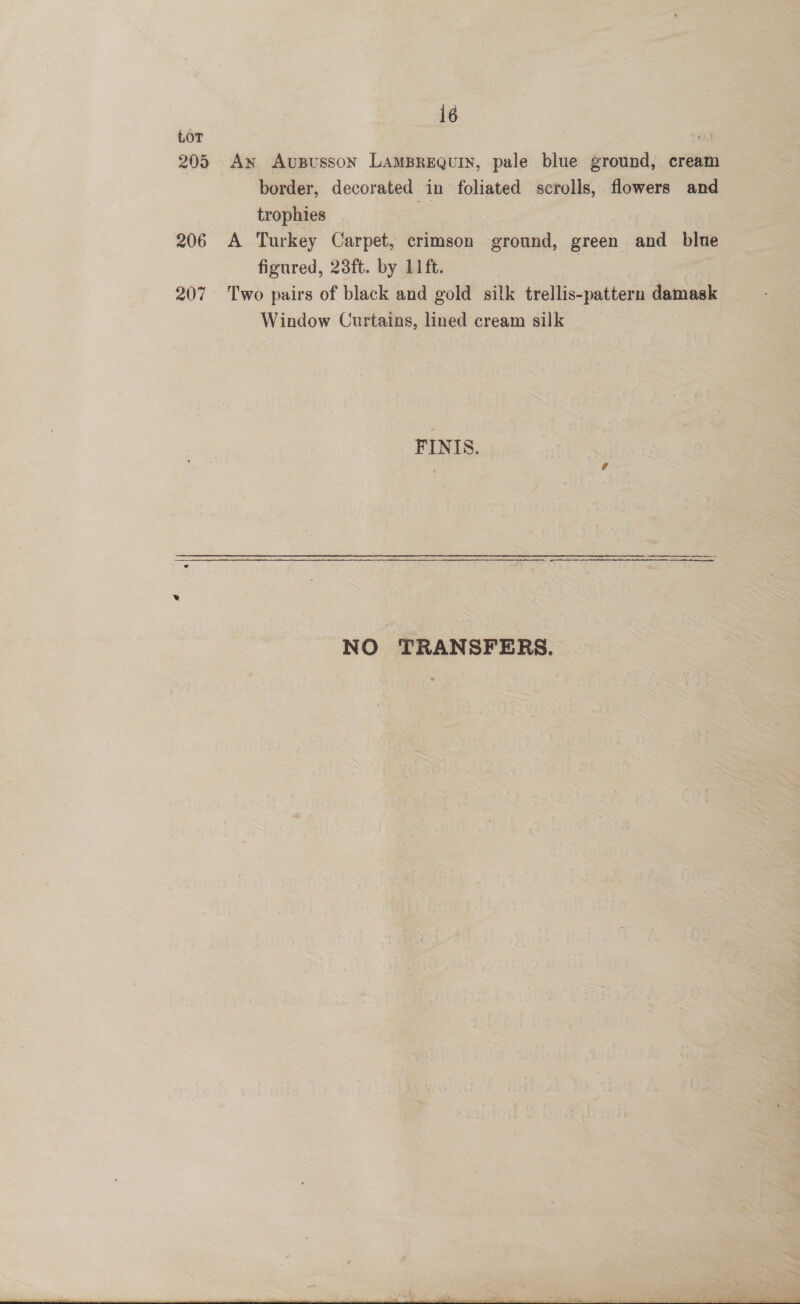 | i6 LOT 205 An Aususson LamBrequin, pale blue ground, cream border, decorated in foliated scrolls, flowers and trophies 206 A Turkey Carpet, crimson ground, green aitd blue figured, 23ft. by 11ft. 207 Two pairs of black and gold silk trellis-pattern oem Window Curtains, lined cream silk FINIS. 