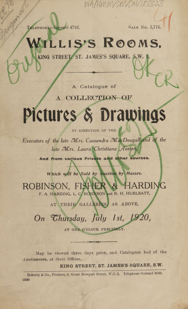  A Catalogue of A COLLECTION-—OF re oa a lite Mrs. Laura\ Christiana | And from various Private a a0  €SSTFSs. ARDI nd R. H. HURLBATT,   Which ROBIN SON, Fl} F. A. HARDING, i Il sh        ee ABOVE,   ar HEI BY, earl pRE On Thursday fuly Ist, 192 May. be viewed three days prior, and Catalogues had of the Auctioneers, at their Offices, KING STREET, ST. JAMES’S SQUARE, S.W. Doherty &amp; Co., Printers, 6, Great Newport Street, W.C. 2. Telephone Gerrard 3639. 15590    