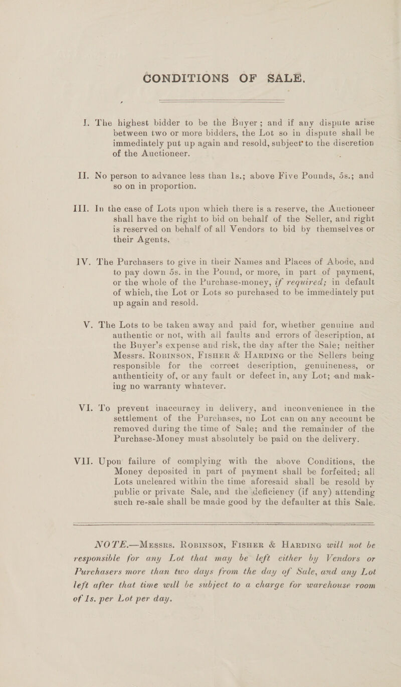 CONDITIONS OF SALE.   , I. The highest bidder to be the Buyer; and if any dispute arise between two or more bidders, the Lot so in dispute shall be immediately put up again and resold, subject’ to the discretion of the Auctioneer. II. No person to advance less than ls.; above Five Pounds, 5s.; and so on in proportion. ) III. In the case of Lots upon which there is a reserve, the Auctioneer shall have the right to bid on behalf of the Seller, and right is reserved on behalf of all Vendors to bid by themselves or their Agents. IV. The Purchasers to give in their Names and Places of Abode, and to pay down ds. in the Pound, or more, in part of payment, or the whole of the Purchase-money, 2f required; in default of which, the Lot or Lots so purchased to be immediately put up again and resold. V. The Lots to be taken away and paid for, whether genuine and authentic or not, with all faults and errors of description, at the Buyer’s expense and risk, the day after the Sale; neither Messrs. Rosinson, Fisher &amp; Harpine or the Sellers being responsible for the correct description, genuineness, or anthenticity of, or any fault or defect in, any Lot; and mak- ing no warranty whatever. VI. To prevent inaccuracy in delivery, and inconvenience in the settlement of the Purchases, no Lot can on any account be removed during the time of Sale; and the remainder of the Purchase-Money must absolutely be paid on the delivery. VII. Upon failure of complying with the above Conditions, the Money deposited in part of payment shall be forfeited; all Lots uncleared within the time aforesaid shall be resold by public or private Sale, and the deficiency (if any) attending such re-sale shall be made good by the defaulter at this Sale.  NOTE.—Murssrs. Ropinson, FisHeR &amp; Harpine will not be responsible for any Lot that may be left either by Vendors or Purchasers more than two days from the day of Sale, and any Lot left after that time will be subject to a charge for warehouse room of Ls. per Lot per day.