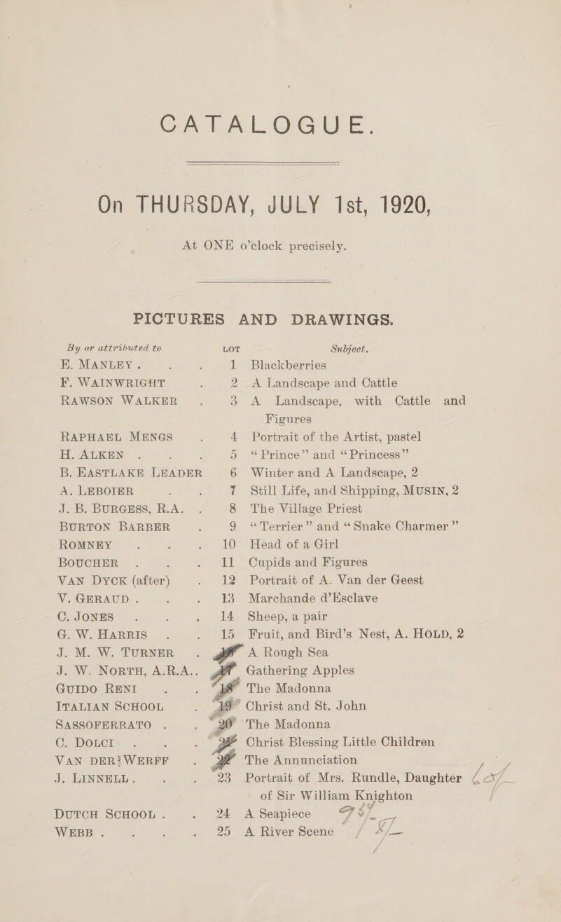   By or attributed te EK. MANLEY. F, WAINWRIGHT RAWSON WALKER RAPHAEL MENGS H. ALKEN B. EASTLAKE ince A. LEBOIER J. B. BURGESS, R.A. BURTON BARBER ROMNEY BOUCHER VAN DYCK (after) V.GERAUD . C. JONES G. W. HARRIS J. M. W. TURNER J. W. NORTH, ee GUIDO RENI ITALIAN SCHOOL SASSOFERRATO C. DOLCI | VAN DER! WERFF J. LINNELL. DUTCH SCHOOL . WEBB . Subject. Figures 4 Portrait of the Artist, pastel “Terrier ”’ and “Snake Charmer ”’ 12 Portrait of A. Van der Geest Christ and a 1 St. John 24 <A Seapiece