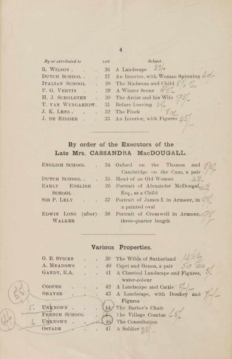 Ri Winsons — 296 DuTCH SCHOOL . ; 2 ITALIAN SCHOOL BS Pe Ge VER Tin. -~ ee) H. J. SCHOLETEN peoo T. VAN WYNGAERDT. 31 J. K. Lens. , Ince J. DE RIDDER . owe eee a A Landscape AY. An Interior, with Woman Spiumns bo The Madonna and ele V4 oy &amp; / A Winter Scene 6&amp;7 4/_ : The Artist and his Wife 7s _ Before Leaving 2 ve i ’ The Flock ' Ord An Interior, with Pieurbs 4s ENGLISH SCHOOL . 84 DUTCH SCHOOL . ise HARLY ENGLISH 26 SCHOOL Sir P. LELY ; JF Be EDWIN LONG (after) 38 WALKER Oxford on the Thames and @/, Cambridge on the Cam, a pais Pas Head of an Old Woman LE 4 Portrait of Alexander McDougal, ,, 3 Hsq., as a Child : Portrait of James I. in eumaorly, A in ‘ 7 a painted oval | Portrait of Cromwell in Armour, CPT three-quarter length G. B. STICKS ; ees A. MEADOWS 4 , | 46 GANDY, R.A. : oa The Wilds of Sutherland <= ~~* Capri and Genoa,a pair =. a Zo f f A Classical Landscape and Figures, »- water-colour ry COOPER : ; - 42 A Landscape and Cattle Ye ae > 4 SHAYER : ‘ . 43 A Landscape, with Donkey and ya a Figures Unknown : : Ww The Barber’s Chair, ‘the Village Combat &amp; $/ The Consultation A Soldier @ &amp;