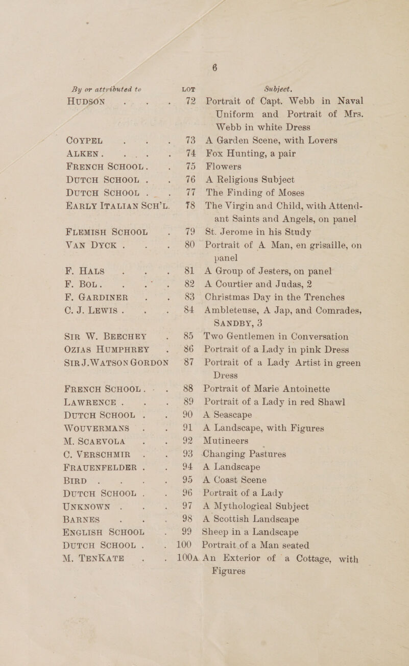 HUDSON COYPEL ALKEN. ie FRENCH SCHOOL. DUTCH SCHOOL . DUTCH SCHOOL . FLEMISH SCHOOL VAN DYCK . F, HALS F. Bou. F. GARDINER C. J. LEWIS... Str W. BEECHEY OZIAS HUMPHREY SIRJ.WATSON GORDON FRENCH SCHOOL. - LAWRENCE . DUTCH SCHOOL . WOUVERMANS . M. SCAEVOLA C. VERSCHMIR FRAUENFELDER . BIRD DUTCH SCHOOL . UNKNOWN BARNES ENGLISH SCHOOL DUTCH SCHOOL . M. TENKATE 95 96 97 98 vo 100 Portrait of Capt. Webb in Naval Uniform and Portrait of Mrs. Webb in white Dress A Garden Scene, with Lovers Fox Hunting, a pair Flowers A Religious Subject The Finding of Moses The Virgin and Child, with Attend- ant Saints and Angels, on panel St. Jerome in his Study 7 Portrait of A Man, en grisaille, on panel A Group of Jesters, on panel A Courtier and Judas, 2 Christmas Day in the Trenches Ambleteuse, A Jap, and Comrades, SANDBY, 3 Two Gentlemen in Conversation Portrait of a Lady in pink Dress Portrait of a Lady Artist in green Dress Portrait of Marie Antoinette Portrait of a Lady in red Shawl A Seascape A Landscape, with Figures Mutineers _ Changing Pastures A Landscape A Coast Scene Portrait of a Lady A Mythological Subject A Scottish Landscape Sheep in a Landscape Portrait_of a Man seated Figures