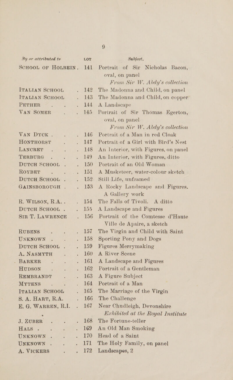 ITALIAN SCHOOL ITALIAN SCHOOL PETHER VAN SOMER VAN DYCK . HONTHORST LANCRET TERBURG DUTCH SCHOOL ROYBET DutTCcH SCHOOL . GAINSBOROUGH . R. WILSON, R.A. . DUTCH SCHOOL . SiR T. LAWRENCE RUBENS UNKNOWN DUTCH SCHOOL . A. NASMYTH . BARKER HUDSON REMBRANDT MYTENS ITALIAN SCHOOL S. A. HART, R.A. Me J. ZUBER HALS UNKNOWN UNKNOWN A. VICKERS Portrait of Sir Nicholas Bacon, oval, on panel From Sir W. Abdy’s collection The Madonna and Child, on panel The Madonna and Child, on copper A Landscape Portrait of Sir Thomas Egerton, oval, on panel From Sir W, Abdy’s collection Portrait of a Man in red Cloak Portrait of a Girl with Bird’s Nest An Interior, with Figures, on panel An Interior, with Figures, ditto Portrait of an Old Woman A Musketeer, water-colour sketch Still Life, unframed A Rocky Landscape and Figures. A Gallery work The Falls of Tivoli. <A ditto A Landscape and Figures Portrait of the Comtesse d’Haute Ville de Apaire, a sketch The Virgin and Child with Saint Sporting Pony and Dogs Figures Merrymaking A River Scene A Landscape and Figures Portrait of a Gentleman A Figure Subject Portrait of a Man The Marriage of the Virgin The Challenge Near Chudleigh, Devonshire LHxhibited at the Royal Institute The Fortune-teller An Old Man Smoking Head of a Saint The Holy Family, on panel Landscapes, 2