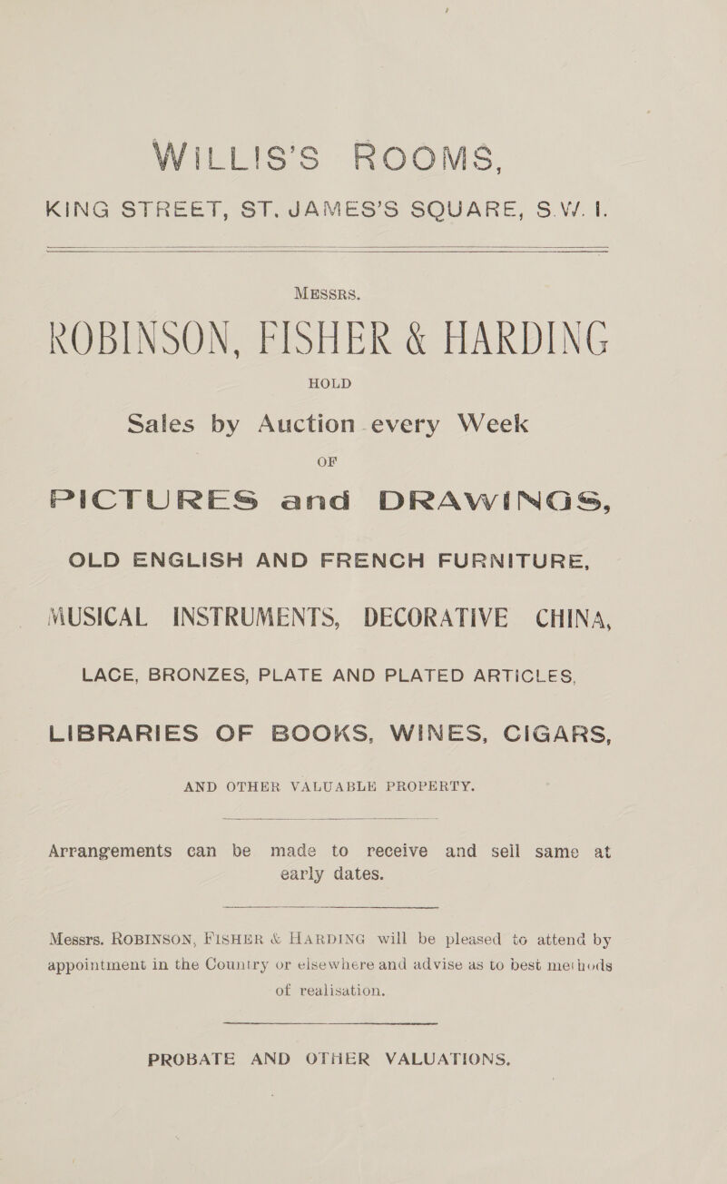 WILLIS’S ROOMS, KING STREET, ST. JAMES’S SQUARE, S.W. If.     MESSRS. ROBINSON, FISHER &amp; HARDING HOLD Sales by Auction every Week OF PICTURES and DRAWINGS, OLD ENGLISH AND FRENCH FURNITURE, MUSICAL INSTRUMENTS, DECORATIVE CHINA, LACE, BRONZES, PLATE AND PLATED ARTICLES, LIBRARIES OF BOOKS, WINES, CIGARS, AND OTHER VALUABLE PROPERTY.  Arrangements can be made to receive and seil same at early dates. Messrs. ROBINSON, FISHER &amp; HARDING will be pleased to attend by appointment in the Country or elsewhere and advise as to best methods of realisation. ed PROBATE AND OTHER VALUATIONS,
