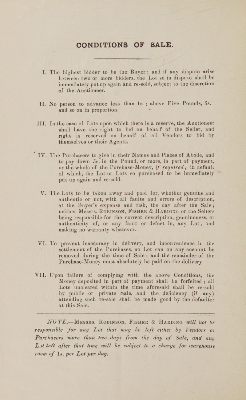 CONDITIONS OF SALE.  The highest bidder to be the Buyer; and if any dispute arise bstween two or more bidders, the Lot so in dispute shall be immediately put up again and re-sold, subject to the discretion of the Auctioneer. and so on in proportion. : In the case of Lots upon which there is a reserve, the Auctioneer shall have the right to bid on bebalf of the Seller, and right is reserved on behalf of all Vendors to bid by themselves or their Agents. The Purchasers to give in their Names and Places of Abode, and to pay down 5s. in the Pound, or more, in part of payment, or the whole of the Purchase-Money, tf required ; in defauli of which, the Lot or Lots so purchased to be immediately put up again and re-sold. The Lots to be taken away and paid for, whether genuine and authentic or not, with all faults and errors of description, at the Buyer’s expense and risk, the day after the Sale; neither Messrs. RoBrinson, Fisher &amp; HArRpine or the Seliers being responsible for the correct description, geauineness, or authenticity of, or any fault or defect in, any Lot, aad making no warranty whatever. To prevent inaccuracy in delivery, and inconvenience in the settlement of the Purchases, no Lot can on any account be removed during the time of Sale; and the remainder of the Purchase-Money must absolutely be paid on the delivery. Upon failure of complying with the above Conditions, the Money deposited in part of payment shall be forfeited ; all Lots uncleared within the time aforesaid shall be re-sold by public or private Sale, and the deficiency (if any) attending such re-sale shall be made good by the defaulter. at this Sale.  