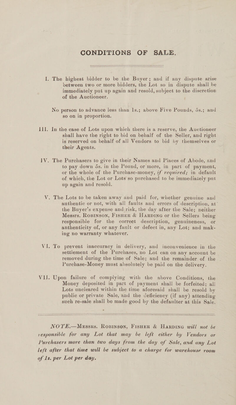 BET. CONDITIONS OF SALE,   between two or more bidders, the Lot so in dispute shall be immediately put up again and resold, subject to the discretion of the Auctioneer. No person to advance less than 1s.; above Five Pounds, 5s.; and so on in proportion. In the case of Lots upon which there is a reserve, the Auctioneer shall have the right to bid on behalf of the Seller, and right is reserved on behalf of all Vendors to bid by themselves or their Agents. The Purchasers to give in their Names and Places of Abode, and to pay down ds. in the Pound, or more, in part of payment, or the whole of the Purchase-money, tf required; in default of which, the Lot or Lots so purchased to be immediately put up again and resold. authentic or not, with all faults and errors of description, at’ the Buyer’s expense and risk, the day after the Sale; neither Messrs. Ropinson, Fisher &amp; Harpine or the Sellers being responsible for the correet description, genuineness, or anthenticity of, or any fault or defect in, any Lot; and mak- ing no warranty whatever. To prevent inaccuracy in delivery, and inconvenience in the settlement of the Purchases, no Lot can on any account be removed during the time of Sale; and the remainder of the Purchase-Money must absolutely be paid on the delivery. Upon failure of complying with the above Conditions, the Money deposited in part of payment shall be forfeited; all Lots uncleared within the time aforesaid shall be resold by public or private Sale, and the deficiency (if any) attending such re-sale shall be made good by the defaulter at this Sale.   NOTE.—MEssks. Ropinson, Fisher &amp; Harpine will not be