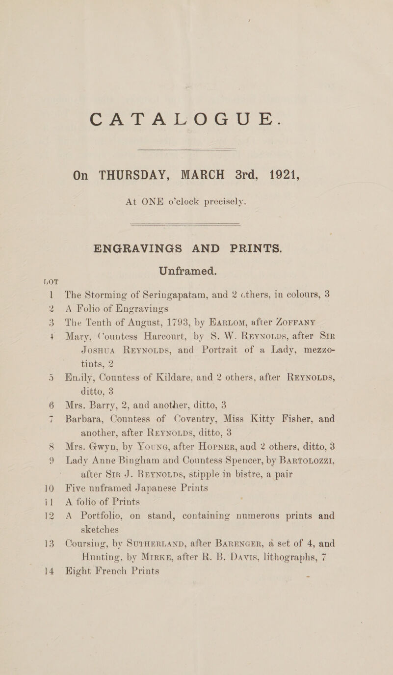 we CATALOGUE.  On THURSDAY, MARCH 8rd, 1921, At ONE o’clock precisely.   ENGRAVINGS AND PRINTS. Unframed. A Folio of Engravings The Tenth of August, 1793, by Haro, after Zorrany Mary, Countess Harcourt, by 8. W. Reynoups, after Sir JosHuA Rerynoups, and Portrait of a Lady, mezzo- tints, 2 Hnily, Countess of Kildare, and 2 others, after RrEYNOLDs, ditto, 3 Mrs. Barry, 2, and another, ditto, 3 Barbara, Countess of Coventry, Miss Kitty Fisher, and another, after REYNoLDs, ditto, 3 Mrs. Gwyn, by Youna, after Hopnsr, and 2 others, ditto, 3 Lady Anne Bingham and Countess Spencer, by BARToLozz1, after Str J. REYNOLDS, stipple in bistre, a pair Five unframed Japanese Prints A folio of Prints A Portfolio, on stand, containing numerous prints and sketches Coursing, by SUTHERLAND, after BARENGER, a set of 4, and Hunting, by Mirks, after R. B. Davis, lithographs, 7 Hight French Prints