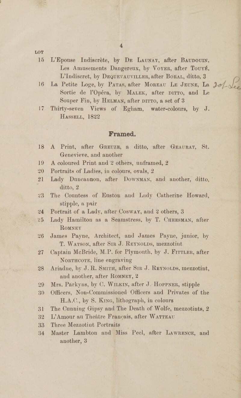 A L’Epouse Indiscréte, by Dz Launay, after Bavupoutn, Les Amusements Dangereux, by Voynr, after Touy#, L’Indiscret, by DeQquEVAUVILLER, after Borat, ditto, 3 La Petite Loge, by Paras, after Morzau Le Jnuns, La Sortie de Opéra, by Mauex, after pirro, and Le Souper Fin, by Hetman, after pirro, a set of 3 Thirty-seven Views of Egham, water-colours, by J. HASSELL, 1822 Framed. A Print, after Greuze, a ditto, after GEAURAT, St. Genevieve, and another A coloured Print and 2 others, unframed, 2 Portraits of Ladies, in colours, ovals, 2 ditto, 2 The Countess of Euston and Lady Catherine Howard, stipple, a pair Portrait of a Lady, after Cosway, and 2 others, 3 Lady Hamilton as a Seamstress, by T. CHrEsMAN, after RoMNEY James Payne, Architect, and James Payne, junior, by T. Watson, after Str J. ReyNOLDS, mezzotint Captain McBride, M.P. for Plymouth, by J. Frrruzr, after NortTHOOTE, line engraving | Ariadne, by J. R. Smirx, after Sir J. ReyNoups, mezzotint, and another, after Romney, 2 Mrs. Parkyns, by C. W1iK1y, after J. Hoppner, stipple H.A.C., by 8. Kina, lithograph, in colours The Cunning Gipsy and The Death of Wolfe, mezzotints, 2 L’Amour au Theatre Francais, after WATTEAU Three Mezzotint Portraits Master Lambton and Miss Peel, after LAwrEncr, and