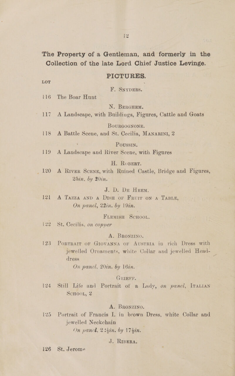 |2 ~_ The Property of a Gentleman, and formerly in the Collection of the late Lord Chief Justice Levinge. PICTURES. LOT | F. SNYDERS. 116 The Boar Hunt | N. BEerGHEM. 117 A Landscape, with Buildings, Figures, Cattle and Goats BoOURGOGNONE. 118 A Battle Scene, and St. Cecilia, MANARINI, 2 PoussIN. A I eae are and River Scene, with Figures H. Ropert. _ 120 A River Scens, with Ruined Castle, Bridge and Figures, 252n. by 20in. J. D. De Heem. 121 A Tazza anv A Dis or Frurr on a TABLE, On panel, 22in. by 192n. FLEMISH SCHOOL. 122 St. Cecilia, on copper A. BRONZINO. 123. Porrrarr or GrovANNa or AvsrrRia in rich Dress with jewelled Ornaments, white Collar and jewelled Head- . dress ; On panel, 20in. by 16in. GRIEFF. 124 Still Life and Portrait of a Lady, on panel, ITaLian SCHOOL, 2 A. BRONZINO. 125 Portrait of Francis I. in brown Dress, white Collar and jewelled Neckchain — On panel, 2 thin. by \74in. J. RIBERA. 126 St. Jerome