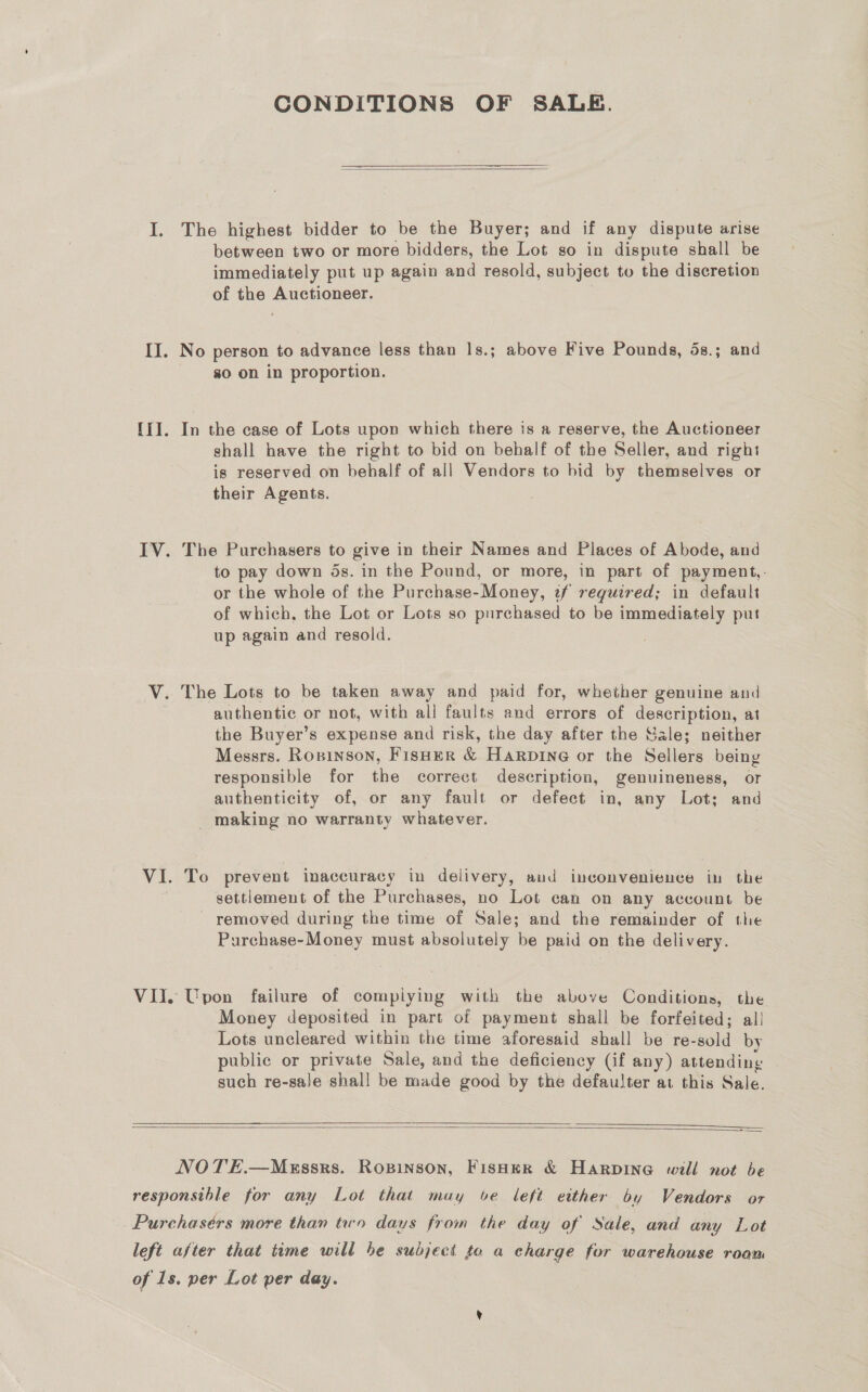 CONDITIONS OF SALE.    The highest bidder to be the Buyer; and if any dispute arise between two or more bidders, the Lot so in dispute shall be immediately put up again and resold, subject to the discretion of the Auctioneer. No person to advance less than ls.; above Five Pounds, 5s.; and 80 on in proportion. In the case of Lots upon which there is a reserve, the Auctioneer shall have the right to bid on behalf of the Seller, and right is reserved on behalf of all Vendors to bid by themselves or their Agents. The Purchasers to give in their Names and Places of Abode, and to pay down ds. in the Pound, or more, in part of payment,. or the whole of the Purchase-Money, tf required; in default of which, the Lot or Lots so purchased to be immediately put up again and resold. The Lots to be taken away and paid for, whether genuine and authentic or not, with all faults and errors of description, at the Buyer’s expense and risk, the day after the Sale; neither Messrs. Rowinson, Fisher &amp; Harpine or the Sellers being responsible for the correct description, genuineness, or authenticity of, or any fault or defect in, any Lot; and _ making no warranty whatever. To prevent inaccuracy in delivery, and inconvenience in the settlement of the Purchases, no Lot can on any account be ~ removed during the time of Sale; and the remainder of the Purchase-Money must absolutely be paid on the delivery. Money deposited in part of payment shall be forfeited; all Lots uncleared within the time aforesaid shall be re-sold by public or private Sale, and the deficiency (if any) attending such re-sale shall be made good by the defaulter at this Sale.  