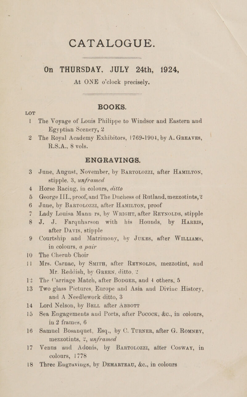CATALOGUE. On THURSDAY, JULY 24th, 1924, At ONE o'clock precisely.     BOOKS. The Voyage of Louis Philippe to Windsor and Eastern and Kgyptian Scenery, 2 The Royal Academy Exhibitors, !769-1904, by A. GREAVES, R.S.A., 8 vols. ENGRAVINGS. June, August, November, by Barrotozzi, after Hamiiton, stipple, 3, unframed Horse Racing, in colours, ditto George III., proof,and The Duchess of Rutland, mezzotints, 2 June, by Barrouiozz1, after Hamitton, proof Lady Louisa Mann: rs, by Wricut, after REYNOLDs, stipple | J. J. Farquharson with his Hounds, by Harris, after Davis, stipple Courtship and Matrimony, by JuKss, after WILLIAMS, in colours, @ pair The Cherub Choir Mrs. Carnac, by Smirx, after REYNOLDS, mezzotint, and Mr. Reddish, by GREEN, ditto, 2 The Carriage Match, after Bopa@rr, and 4 others, 5 Two glass Pictures, Europe and Asia and Divine History, and A Needlework ditto, 3 Lord Nelson, by Beti after ABBOTT Sea Engagements and Ports, after Pocooxr, &amp;c., in colours, in 2 frames, 6 Samuel ata se Hsq., by C. Turner, after G. Romney, mezzotints, 2, unframed Venus and Adonis, by Barrouozzi1, after Cosway, in colours, 1778 Three Eugravings, by Demartzau, &amp;c., in colours