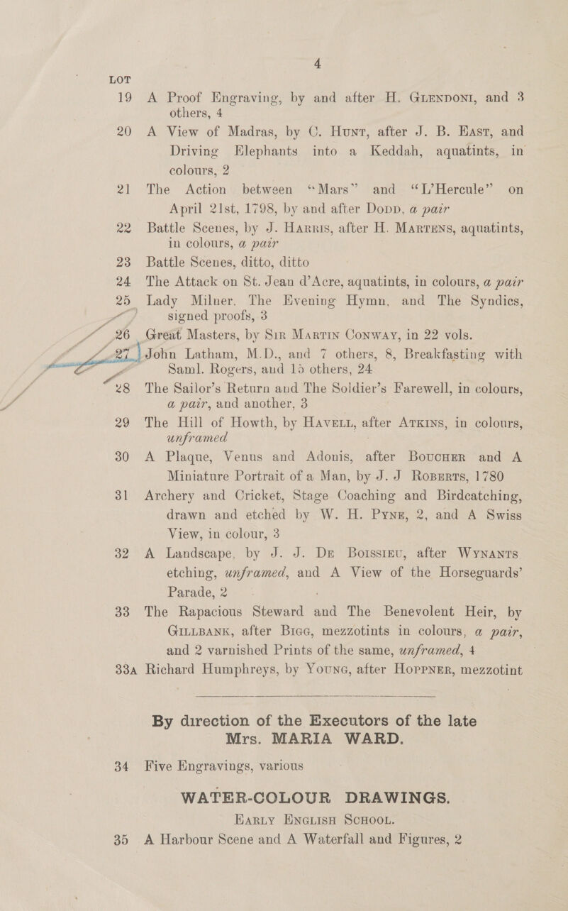 19 20 mA 2a 23 24 26  32 33 4 A Proof Engraving, by and after H. GuEnponi, and 3 others, 4 A View of Madras, by C. Hunt, after J. B. East, and Driving Elephants into a Keddah, aquatints, in colours, 2 The Action between “Mars” ‘¢T,” Hercule”’ April 21st, 1798, by and after Dopp, a pair Battle Scenes, by J. Harris, after H. Martens, aquatints, in colours, @ pair Battle Scenes, ditto, ditto The Attack on St. Jean d’Acre, aquatints, in colours, a pair Lady Milner. The Evening Hymn, and The Syndics, signed proofs, 3 Great Masters, by Sir Martin Conway, in 22 vols. and on Saml. Rogers, aad 15 others, 24 The Sailor’s Return and The Soldier’s Farewell, in colours, a pair, and another, 3 The Hill of Howth, by Havent, ae ATKINS, in colours, unframed A Plaque, Venus and Adonis, after BovucHer and A Miniature Portrait of a Man, by J. J Roperrs, 1780 Archery and Cricket, Stage Coaching and Birdcatching, drawn and etched by W. H. Pynu, 2, and A Swiss View, in colour, 3 A Landscape, by J. J. De Borsstev, after Wynants. etching, unframed, and A View of the Horseguards’ Parade, 2 The Rapacious Steward and The Benevolent Heir, by GILLBANK, after Bree, mezzotints in colours, a pair, and 2 varnished Prints of the same, unframed, 4 34  By direction of the Executors of the late Mrs. MARIA WARD. Five Engravings, various WATER-COLOUR DRAWINGS. Harty ENGLISH SCHOOL. A Harbour Scene and A Waterfall and Figures, 2