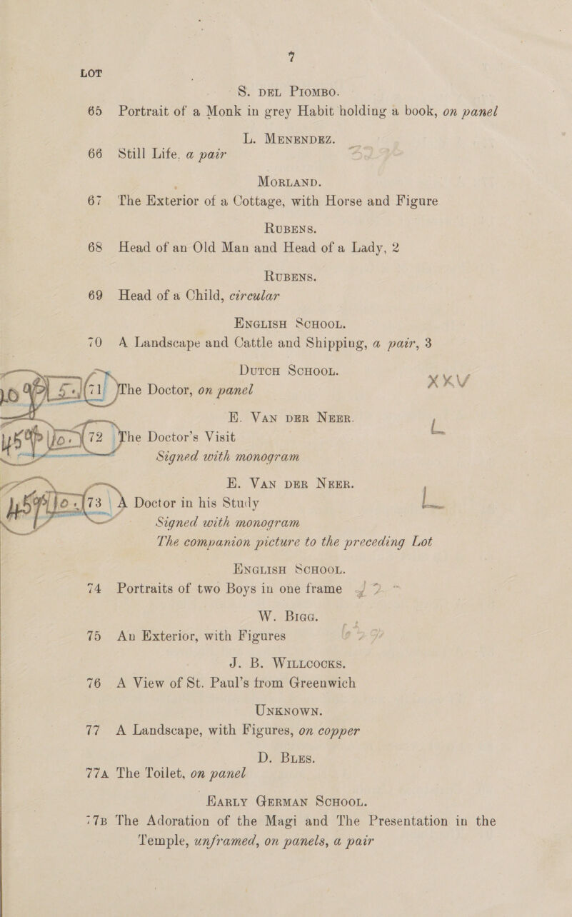 LOT ~§. DEL Promso. 65 Portrait of a Monk in grey Habit holding a book, on panel L. MENENDEZ. 66 Still Life, a pair MorRLAND. 67 The Exterior of a Cottage, with Horse and Figure RUBENS. 68 Head of an Old Man and Head ofa Lady, 2 RUBENS. 69 Head of a Child, circular ENGLISH SCHOOL. 70 A Landscape and Cattle and Shipping, a pair, 3 ~. DutcH SCHOOL. | i = ime XKV (71) Whe Doctor, on panel . EK. Van DER NEER. L The Doctor’s Visit | ae | Signed with monogram  EK. Van DER NEER. A Doctor in his Study fs Signed with monogram | The companion picture to the preceding Lot  ENGLISH SCHOOL. 74 Portraits of two Boys in one frame W. Brae. 75 An Exterior, with Figures  Aes, WILLCocKs. 76 A View of St. Paul’s trom Greenwich ~ Unknown. 77 A Landscape, with Figures, on copper D. Buss. 774 The Toilet, on panel Barty German Scuoot. ‘78 The Adoration of the Magi and The Presentation in the Temple, unframed, on panels, a pair