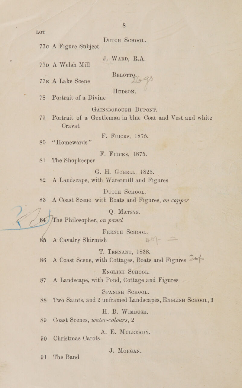 LOT DutcH ScHooL. 77c A Figure Subject J. Warp, R.A. 77p A Welsh Mill BeLotTg., 77 A Lake Scene Jle~ Hupson. 78 Portrait of a Divine GAINSBOROUGH DUPONT. 79 Portrait of a Gentleman in blue Coat and Vest and white Cravat EF. Fuicks, 1875. 80 ‘ Homewards” | IF. Fuicxs, 1875. 81 The Shopkeeper G. HH. Gosein, 1825.> 82 A Landscape, with Watermill and Figures DurcH SCHOOL. 83 A Coast Scene, with Boats and Figures, on copper } be a &amp; ee Q. Martsys. res , 84, /The Philosopher, on panel Be ll / FRENCH SCHOOL. g5 A Cavalry Skirmish h T. Tennant, 1838. iu. 86 <A Coast Scene, with Cottages, Boats and Figures 2e{- ENGLISH SCHOOL. 87 <A Landscape, with Pond, Cottage and Figures SPANISH SCHOOL. 88 Two Saints, and 2 unframed Landscapes, EnGLisH ScHooL, 3 H. B. Wimpusa. 89 Coast Scenes, water-colours, 2 A. E. Mubreapy. 90 Christmas Carols J. MorGAN. 91 The Band