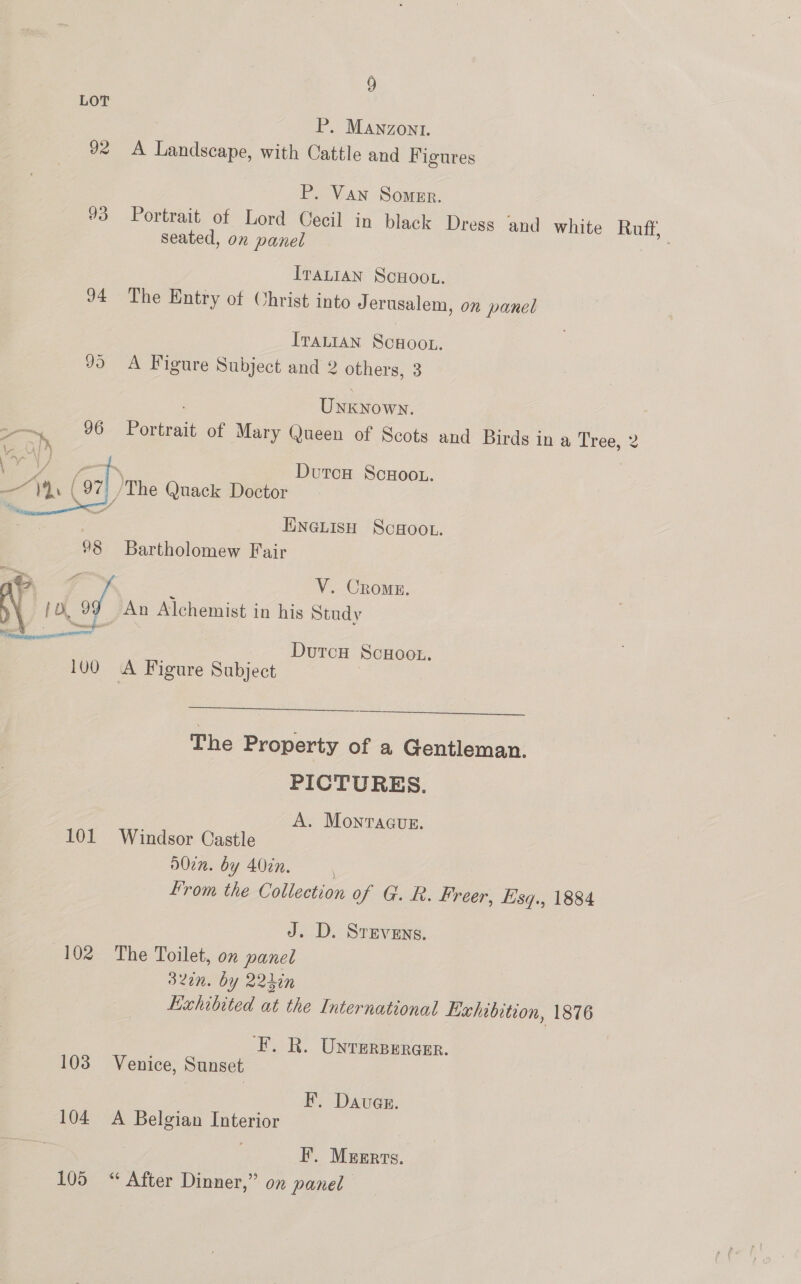 LOT P. Mawnzont. 92 A Landscape, with Cattle and Figures P. Van Somer. 93 Portrait of Lord Cecil in black Dress and white Ruff, seated, on panel ee IraLiaAN ScHoou. 94 The Entry of Christ into Jerusalem, on panel Iranian Scwoot. JD) A Figure Subject and 2 others, 3 Uae oy. —~. 96 Porat of Mary Queen of Scots and Birds in a rao a TX ( 97] he Quack Doctor OT HnewisH Scoot. %8 Bartholomew Fair © 4 V. Cromn. \aee [D. 7) An Alchemist in his Study Dutou ScHoo.. Durcu ScuHoot. 100 A Figure Subject . ee de eg es vee The Property of a Gentleman. PICTURES. A. Monragus. 101 Windsor Castle d0cn. by 407n. From the Collection of G. R. Freer, Esq., 1884 J. D. Srevens. 102 The Toilet, on panel 320n. by 22hin Exhibited at the International Kahibition, 1876 ‘FE. R. Unrersereer. 103 Venice, Sunset F. Dauas. 104 A Belgian Interior F. Mzerrs. 105 “ After Dinner,” on panel