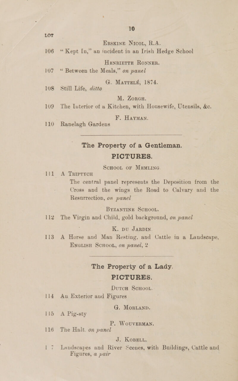 106 108 109 111 10 ERsKINE Nicou, R.A. “ Kept [n,” an incident in an Irish Hedge School HENRIETTE RONNER. “ Between the Meals,” on panel G. Matren#, 1874. Still Life, ditto M. Zoreu. The Luterior of a Kitchen, with Housewife, Utensils, &amp;c. F’. Hayman. Ranelagh Gardens The Property of a Gentleman. PICTURES. ScHooL or MEMLING. A TRiptycH The central panel represents the Deposition from the Cross and the wings the Road to Calvary and the Resurrection, on panel BYZANTINE SCHOOL. The Virgin and Child, gold background, on panel K. pu JARDIN. A Horse and Man Resting, and Cattle in a Landscape, ENGLISH SCHOOL, on panel, 2 The Property of a Lady. PICTURES. DutoH ScHooL. Aun Exterior aud Figures G. Morwanp. A Pig-sty P. WovuvERMAN. The Halt. on panel J. KoBELL. Laudscapes and River Scenes, with Buildings, Cattle and Figures, a pair