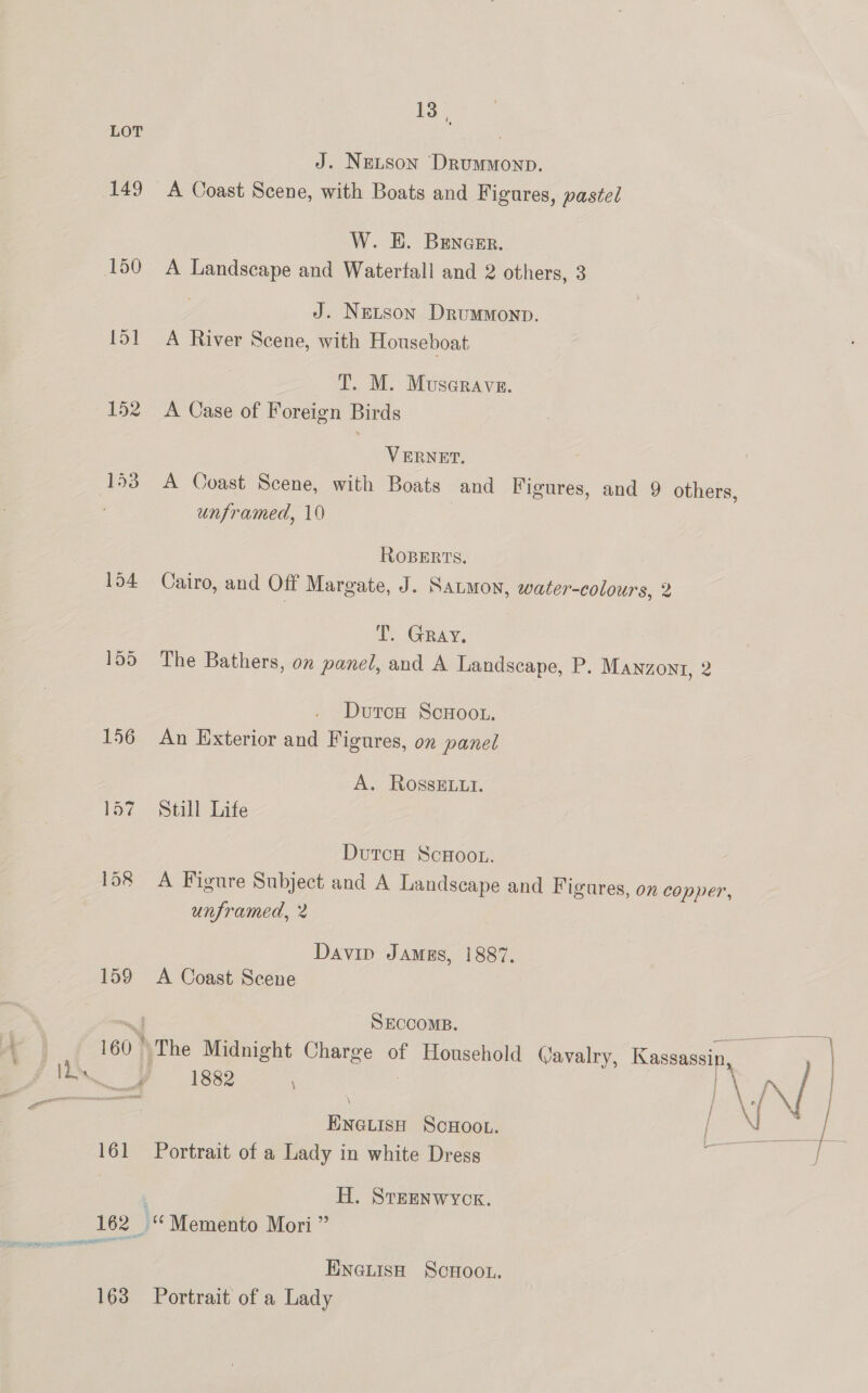 149 152 153 13 ', J. Nextson Drummonp. A Coast Scene, with Boats and Figures, pastel W. HE. BEncEr. A Landscape and Waterfall and 2 others, 3 J. NeLson DrumMonp. A River Scene, with Houseboat T. M. Muscrave. A Case of Foreign Birds VERNET. unframed, 10 RoBERTs. Cairo, and Off Margate, J. Satmov, water-colours, 2 T. Gray, The Bathers, on panel, and A Landscape, P. Manzont, 2 Dutox# ScHoot. An Exterior and Figures, on panel A. RossELLt. Still Life DutcuH ScHoot. unframed, 2 Davin JAmgEs, 1887. A Coast Scene SECCOMB. 1882 ENGLISH ScHOOL. Portrait of a Lady in white Dress H. Sreenwyck. ENNeLisHh Scoot. Portrait of a Lady ; j }