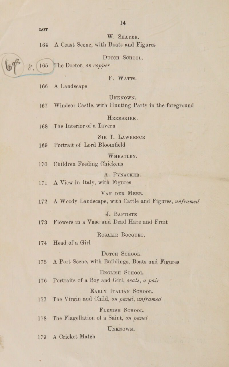 164 168 169 172 173 174 175 176 14 W. SHAYER. A Coast Scene, with Boats and Figures DutcH ScHOOL. F. Warts. A Landscape UNKNoWN. Windsor Castle, with Hunting Party in the foreground HEEMSKIRK. The Interior of a Tavern Sir T. LAWRENCE Portrait of Lord Bloomfield WHEATLEY. Children Feeding Chickens A. PYNACKER. A View in Italy, with Figures VAN DER MEER. A Woody Landscape, with Cattle and Figures, unframed J. BAPTISTE Flowers in a Vase and Dead Hare and Fruit RosaLig BocgueEt. Head of a Girl DutcH ScHoou. A Port Scene, with Buildings, Boats and Figures ENGLISH SCHOOL. Portraits of a Boy and Girl, ovals, a pair Harty ITALIAN SCHOOL. The Virgin and Child, on panel, unframed FLEMISH SCHOOL. The Flagellation of a Saint, on panel Unknown. A Cricket Match