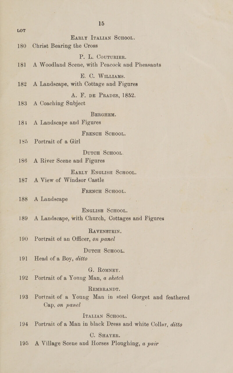 LOT Harty [rattan SCHOOL. 180 Christ Bearing the Cross | P. L. Coururter. 181 A Woodland Scene, with Peacock and Pheasants HK. C. WiLuiaMs. 182 A Landscape, with Cottage and Figures A. F. pE Prapss, 1852. 183 A Coaching Subject : BERGHEM. 184 A Landscape and Figures - Frencu ScHOOL. 185 Portrait of a Girl DutcH ScHOOL. 186 <A River Scene and Figures Harty ENGLISH SCHOOL. 187 A View of Windsor Castle FRENCH SCHOOL. 188 A Landscape ENGLISH SCHOOL. 189 <A Landscape, with Church, Cottages and Figures RAVENSTEIN. 190 Portrait of an Officer, on panel DutcoH ScHooL. 191 Head of a Boy, ditto G. Romney. 192 Portrait of a Young Man, a sketch _ REMBRANDT. 193 Portrait of a Young Man in steel Gorget and feathered Cap, on panel ITALIAN SCHOOL. 194 Portrait of a Man in black Dress and white Collar, ditto C. SHAYER. 195 A Village Scene and Horses Ploughing, a pair