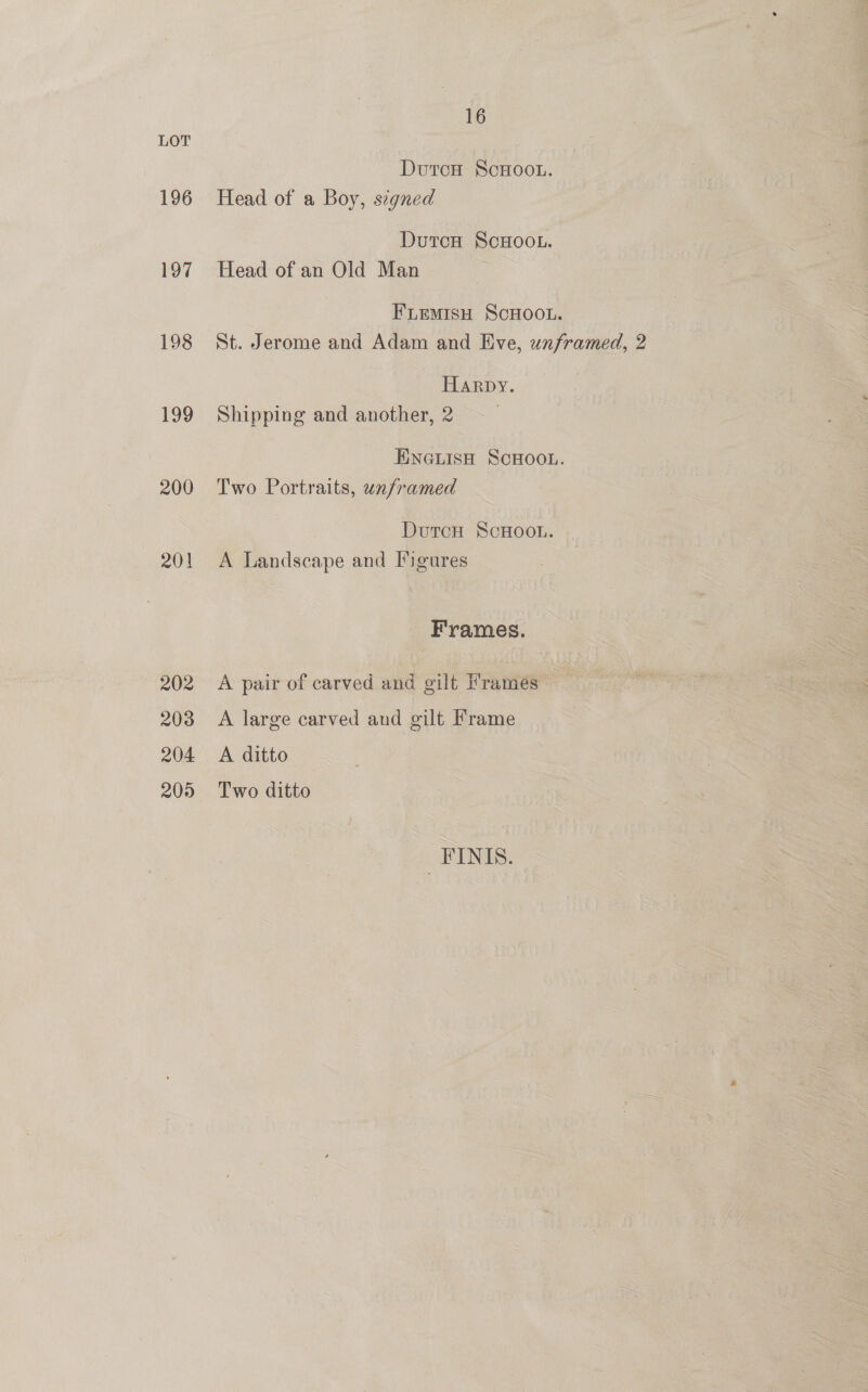 LOT DurcH ScHoo.u. 196 Head of a Boy, scgned DutcH ScHOOL. 197 Head of an Old Man FLemisH SCHOOL. 198 St. Jerome and Adam and Eve, unframed, 2 Harpy. 199 Shipping and another, 2 HINGLISH SCHOOL. 200 Two Portraits, unframed DutcH ScHoon. 201 A Landscape and Figures Frames. 202 A pair of carved and gilt Frames 203 A large carved and gilt Frame 204 A ditto 205 Two ditto _#FINIS.