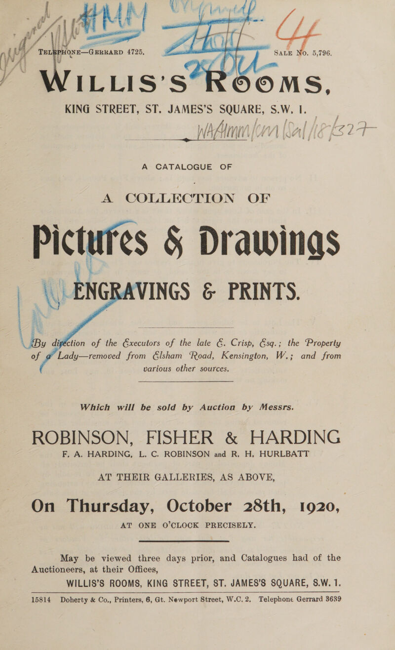  A COLLECTION OF hah es &amp; Drawinas \\ | ENGR \VINGS &amp; PRINTS.    &amp; ES Us dipletion of the Gxecutors of the late 6. Crisp, Gsq.; the Property of ‘ts ady—removed from Glsham ‘Road, Kensington, W.; ; and from various other sources. Which will be sold by Auction by Messrs. ROBINSON, FISHER &amp; HARDING F. A. HARDING, L. C. ROBINSON and R. H. HURLBATT AT THEIR GALLERIKS, AS ABOVE, On Thursday, October 28th, 1920, AT ONE O’CLOCK PRECISELY. May be viewed three days prior, and Catalogues had of the Auctioneers, at their Offices, WILLIS’S ROOMS, KING STREET, ST. JAMES’S SQUARE, S.W. 1. 15814 Doherty &amp; Co., Printers, 6, Gt. Newport Street, W.C.2. Telephone Gerrard 3639