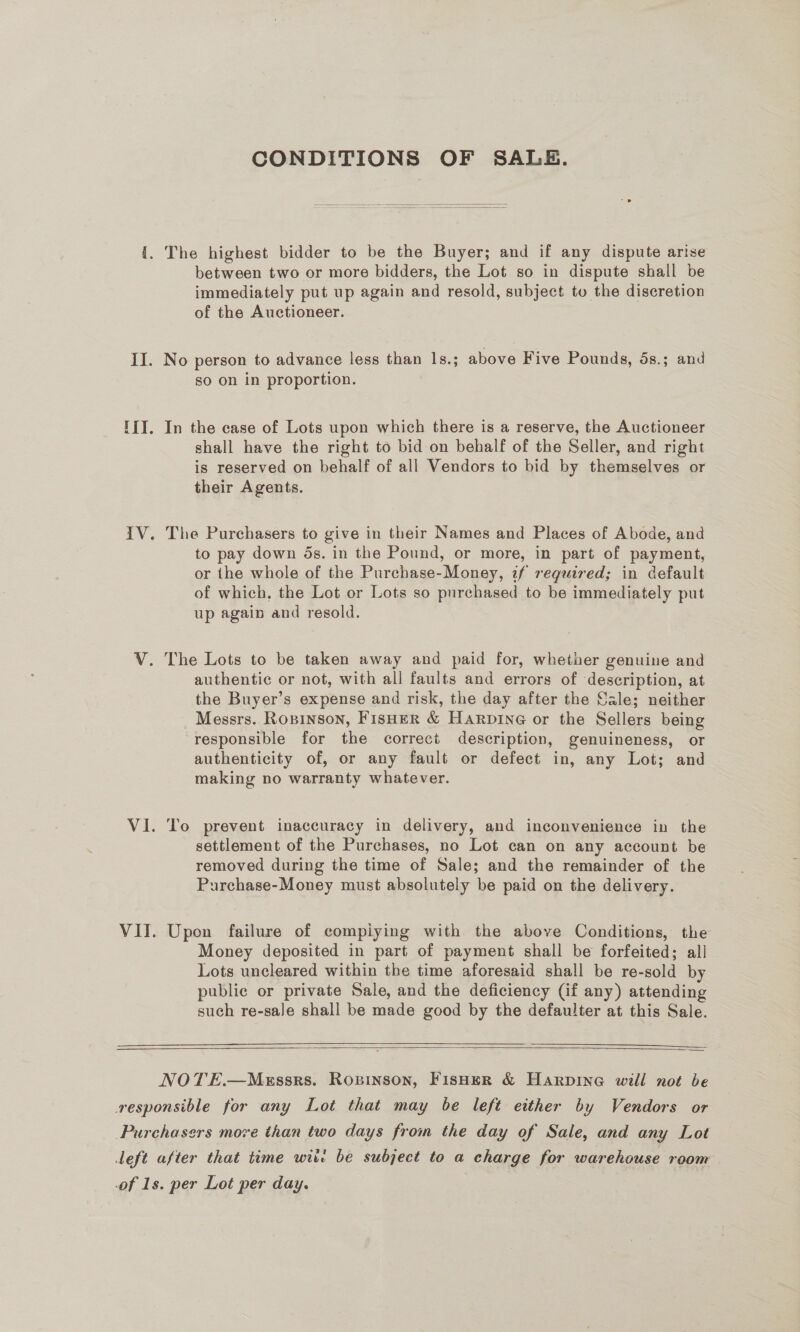 CONDITIONS OF SALE.   {. The highest bidder to be the Buyer; and if any dispute arise between two or more bidders, the Lot so in dispute shall be immediately put up again and resold, subject to the discretion of the Auctioneer. IJ. No person to advance less than 1|s.; above Five Pounds, 5s.; and so on in proportion. I{I. In the case of Lots upon which there is a reserve, the Auctioneer shall have the right to bid on behalf of the Seller, and right is reserved on behalf of all Vendors to bid by themselves or their Agents. IV. The Purchasers to give in their Names and Places of Abode, and to pay down 5s. in the Pound, or more, in part of payment, or the whole of the Purchase-Money, if reguired; in default of which, the Lot or Lots so purchased to be immediately put up again and resold. V. The Lots to be taken away and paid for, whether genuine and authentic or not, with all faults and errors of description, at the Buyer’s expense and risk, the day after the Sale; neither Messrs. Rosinson, FisHeR &amp; Harpine or the Sellers being responsible for the correct description, genuineness, or authenticity of, or any fault or defect in, any Lot; and making no warranty whatever. VI. To prevent inaccuracy in delivery, and inconvenience in the settlement of the Purchases, no Lot can on any account be removed during the time of Sale; and the remainder of the Purchase-Money must absolutely be paid on the delivery. VII. Upon failure of compiying with the above Conditions, the Money deposited in part of payment shall be forfeited; all Lots uncleared within the time aforesaid shall be re-sold by public or private Sale, and the deficiency (if any) attending such re-sale shall be made good by the defaulter at this Sale.      NOTE.—Messrs. Ropinson, FisHeR &amp; Harpine will not be responsible for any Lot that may be left either by Vendors or Purchasers move than two days from the day of Sale, and any Lot left after that time wit: be subject to a charge for warehouse room of 1s. per Lot per day.