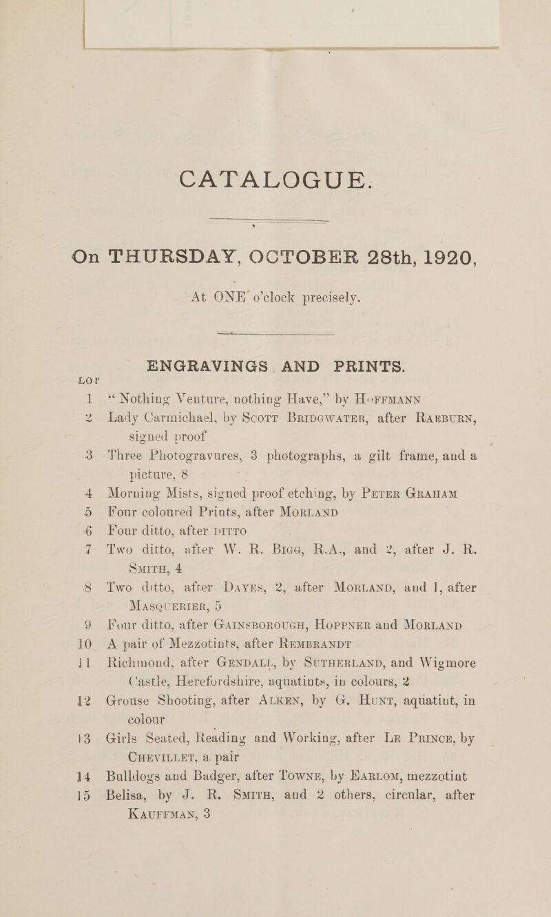 On Lor I Es co CATALOGUE:  THURSDAY, OCTOBER 28th, 1920, At ONE o’clock precisely. ENGRAVINGS AND PRINTS. ‘** Nothing Venture, nothing Have,” by Horrmann Lady Carmichael, by Scorr BripewatsEr, after RAEBURN, signed proof Three Photogravures, 3 photographs, a gilt frame, and a picture, 8 Morning Mists, signed proof etching, by PETER GRAHAM Four coloured Priuts, after MorLtanp Four ditto, after pirro | Two ditto, atter W. R. Bieg@eiwAy and-2\aiter J. -R: SmirH, 4 Two ditto, after Daves, 2, after Mortanp, and 1, after MasQuERIER, 3 Four ditto, after GainsBoroucH, Hoppner and MorLanp A pair of Mezzotints, after REMBRANDT Richmond, after GENDALL, by SuTHERLAND, and Wigmore Castle, Herefordshire, aquatints, in colours, 2 Grouse Shooting, after ALKEN, by G. Hunt, aquatint, in colour Girls Seated, Reading and Working, after Lz Princn, by CHEVILLET, &amp; pair Bulldogs and Badger, after Towns, by HARLoM, mezzotint Belisa, by J. R. Smiru, and 2 others, circular, after