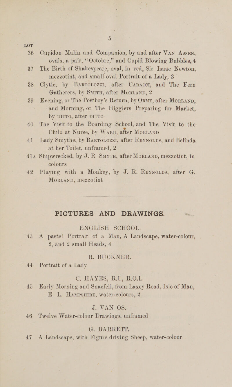 36 37 38 39 40 4] 41a 42 43 4 46 47 2a Cupidon Malin and Companion, by and after Van Assen, ovals, a pair, “Octobre,” and Cupid Blowing Bubbles, 4 The Birth of Shakespeaye, oval, in red, Sir Isaac Newton, mezzotint, and small oval Portrait of a Lady, 3 Clytie, by Barrotozzi, after Caracct, and The Fern Gatherers, by Smrru, after MorLanp, 2 Evening, or The Postboy’s Return, by Orme, after MorLanp, and Morning, or The Higglers Preparing for Market, by pirro, after DITTO The Visit to the Boarding School, and The Visit to the Child at Nurse, by Warp, after MorLanp Lady Smythe, by Bartotozzi, after REyNouns, and Belinda at her Toilet, unframed, 2 Shipwrecked, by J. R Smyru, after MorLanb, mezzotint, in colours : | Playing with a Monkey, by J. R. Reynowps, after G. Mor.Lanb, mezzotint  PICTURES AND DRAWINGS. ENGLISH SCHOOL. A pastel Portrait of a Man, A Landscape, water-colour, - 2, and 2 small Heads, 4 R. BUCKNER. Portrait of a Lady C. HAYES; Rab Of. Karly Morning and Snaefell, from Laxey Road, Isle of Man, EK. L. Hampsuire, water-colours, 2 din VAN -OS: Twelve Water-colour Drawings, unframed G. BARRETY. A Landscape, with Figure driving Sheep, water-colour