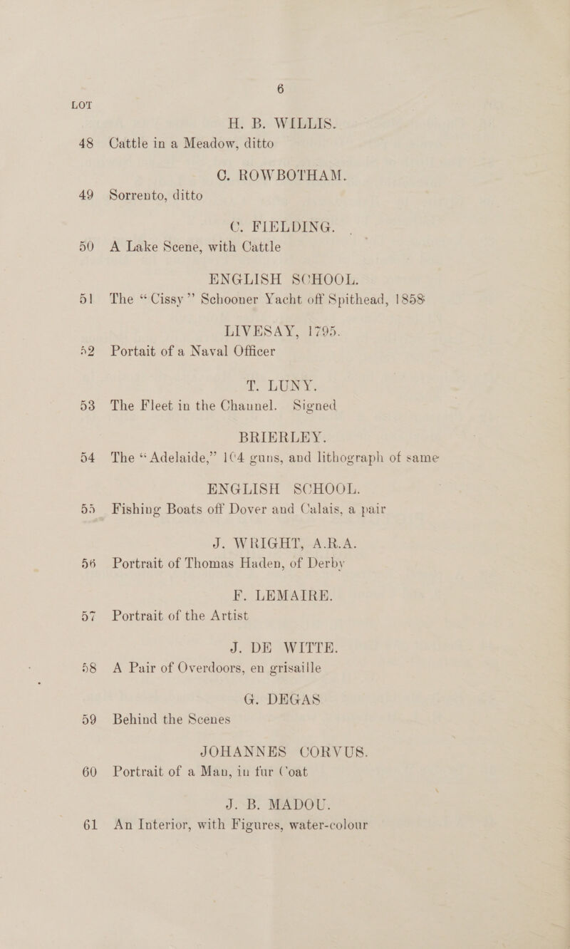 48 49 50 5 | n2 D3 54 D6 8 59 60 61 6 H. B. WILLIS. Cattle in a Meadow, ditto C. ROWBOTHAM. Sorrento, ditto C. FIELDING. A Lake Scene, with Cattle ENGLISH SCHOOL. The “ Cissy’? Schooner Yacht off Spithead, 1858 LIVESAY, 1795. Portait of a Naval Officer i. LONY: The Fleet in the Channel. Signed BRIERLEY. The “ Adelaide,” 1C4 guns, and lithograph of same ENGLISH SCHOOL. Fishing Boats off Dover and Calais, a pair J. WRIGHT, -A.RB.A. Portrait of Thomas Haden, of Derby F. LEMAIRE. Portrait of the Artist J. DE WITTE. A Pair of Overdoors, en grisaille G. DEGAS Behind the Scenes JOHANNES CORVUS. Portrait of a Man, in fur Coat J. B. MADOU. An Interior, with Figures, water-colour
