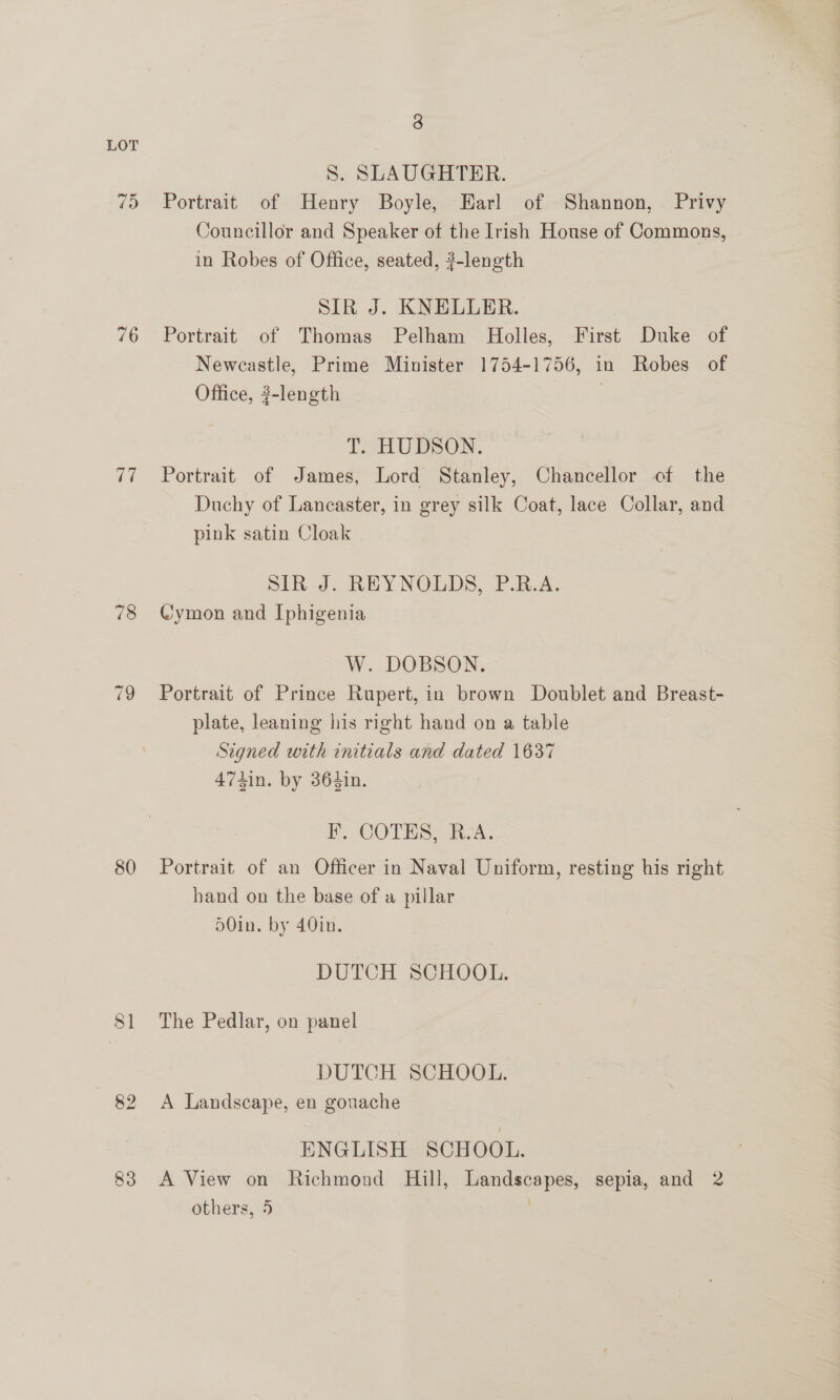 70 76 ah 78 80 83 3 S. SLAUGHTER. Portrait of Henry Boyle, Earl of Shannon, Privy Councillor and Speaker of the Irish House of Commons, in Robes of Office, seated, ?-length SIR J. KNELLER. Portrait of Thomas Pelham Holles, First Duke of Newcastle, Prime Minister 1754-1756, in Robes of Office, #-length | TnUDSON. Portrait of James, Lord Stanley, Chancellor of the Duchy of Lancaster, in grey silk Coat, lace Collar, and pink satin Cloak SIR J. REYNOLDS, P.BR.A. Cymon and Iphigenia W. DOBSON. Portrait of Prince Rupert, in brown Doublet and Breast- plate, leaning his right hand on a table Signed with initials and dated 1637 474in. by 364in. F. COTES, R.A. Portrait of an Officer in Naval Uniform, resting his right hand on the base of a pillar 50in. by 40in. DUTCH SCHOOL. The Pedlar, on panel DUTCH SCHOOL. A Landscape, en gouache ENGLISH SCHOOL. A View on Richmond Hill, Landscapes, sepia, and 2 others, 5