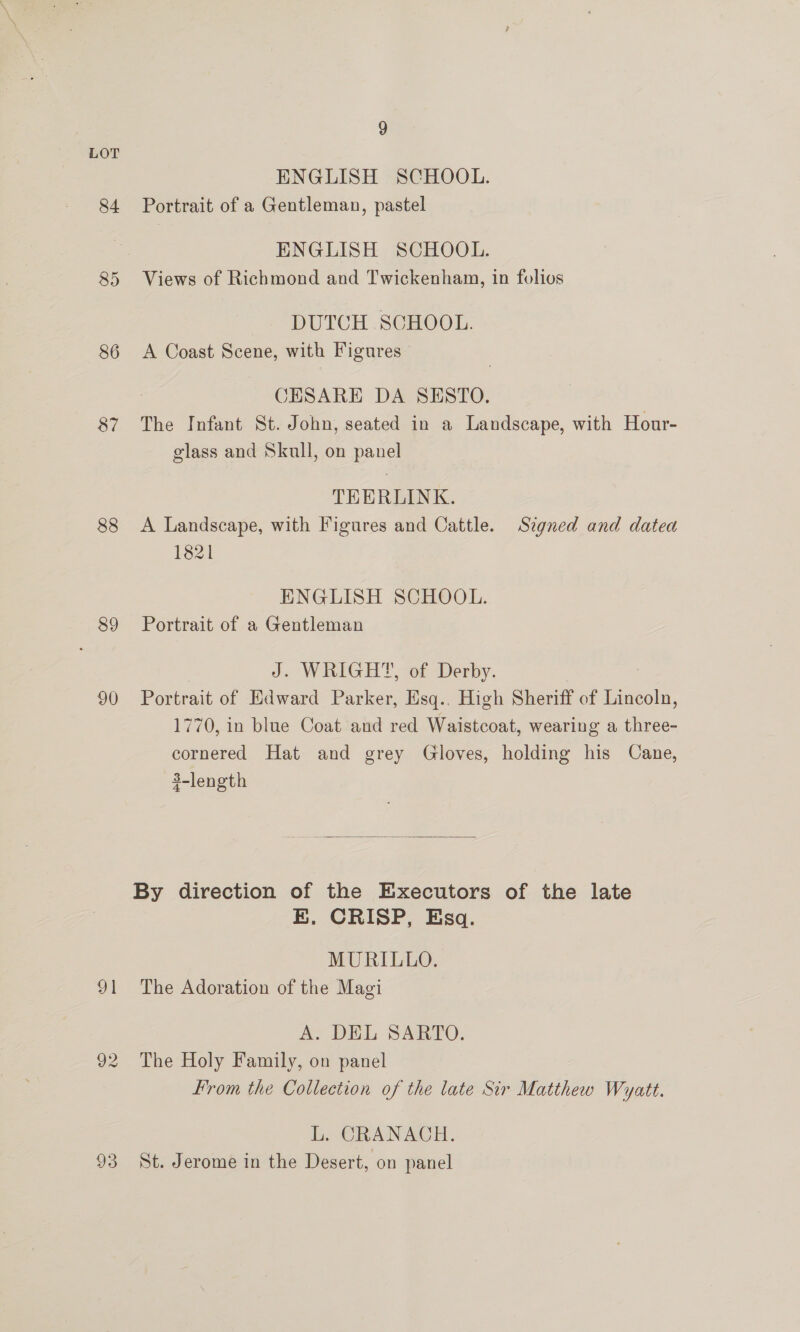 84 85 86 88 89 90 91 92 93 9 ENGLISH SCHOOL. Portrait of a Gentleman, pastel ENGLISH SCHOOL. Views of Richmond and Twickenham, in folios DUTCH SCHOOL. A Coast Scene, with Figures | CESARE DA SESTO. The Infant St. John, seated in a Landscape, with Hour- glass and Skull, on panel TEERLINK. A Landscape, with Figures and Cattle. Signed and datea 1821 ENGLISH SCHOOL. Portrait of a Gentleman J. WRIGHT, of Derby. Portrait of Edward Parker, Esq.. High Sheriff of Lincoln, 1770, in blue Coat and red Waistcoat, wearing a three- cornered Hat and grey Gloves, holding his Cane, 3-length  E. CRISP, Esq. MURILLO. The Adoration of the Magi A. DEL SARTO. The Holy Family, on panel From the Collection of the late Sir Matthew Wyatt. L. CRANACH. St. Jerome in the Desert, on panel