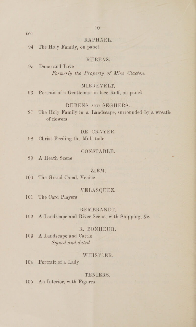 94 96 Na) ~) 98 a) 100 101 108 104 10 RAPHAEL. The Holy Family, on panel RUBENS. Danze and Love Formerly the Property of Miss Clacton. MIEREVELT. Portrait of a Gentleman in lace Ruff, on panel RUBENS anp SEGHERES., The Holy Family in a Landscape, surrounded by a wreath of flowers DE CRAYER. Christ Feeding the Multitude CONSTABLE. A Heath Scene ZIEM. The Grand Canal, Venice VELASQUEZ. The Card Players REMBRANDT. A Landscape and River Scene, with Shipping, &amp;c.. R. BONHEUR. A Landscape and Cattle Signed and dated WHISTLER. Portrait of a Lady TENIERS. An Interior, with Figures