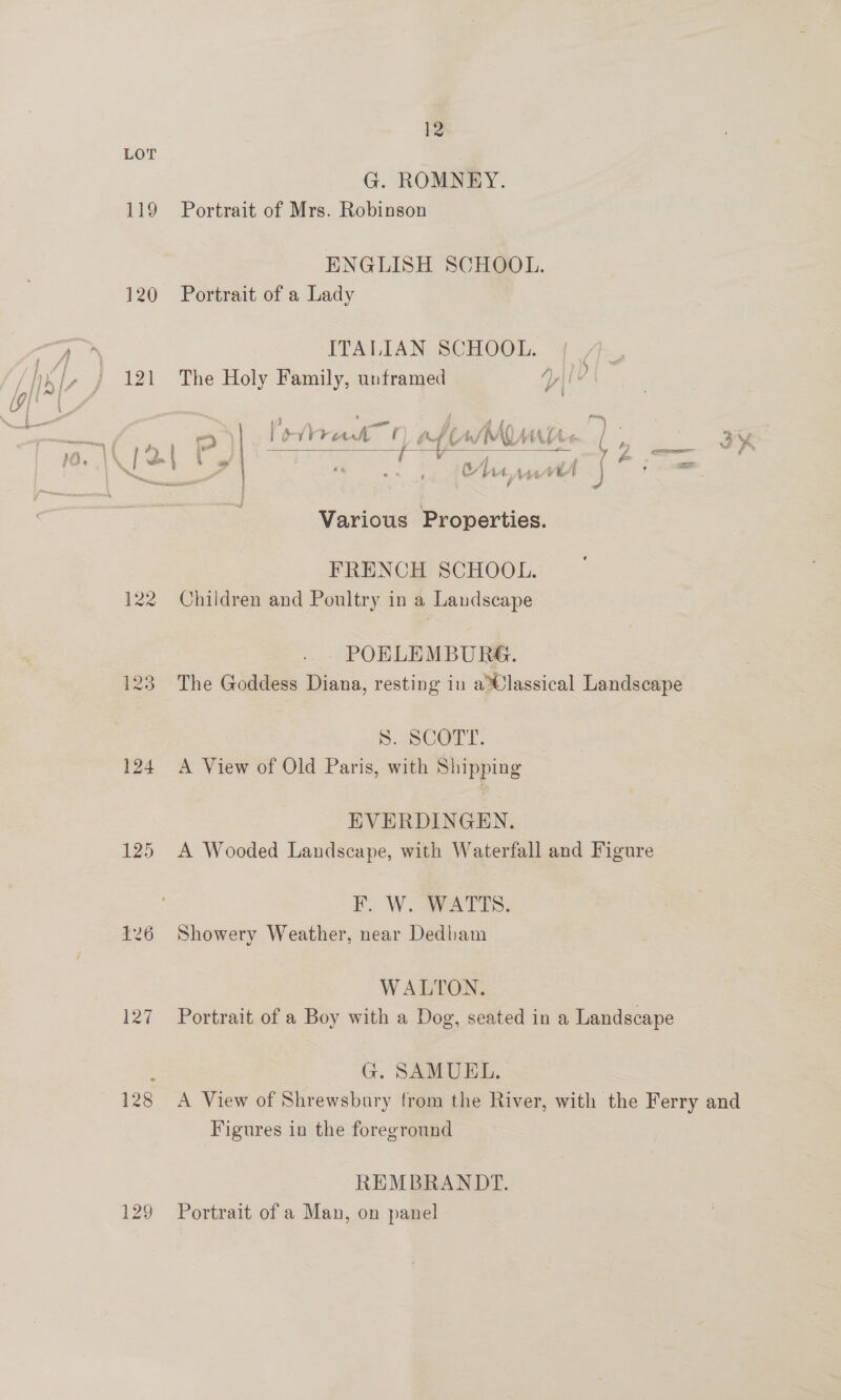 119 120 121 124 125 127 129 I2 G. ROMNEY. Portrait of Mrs. Robinson ENGLISH SCHOOL. Portrait of a Lady ITALIAN SCHOOL.  1) The Holy Family, unframed yt ' ’ s f fue »/\ rits cr ~ Ap An sae Th. ) << we 1rrréiv Lf be HIV AP te ¢ y: i wf ys € 5 . A : £ - ae a p> os ot Oi, vt J eel Various Properties. FRENCH SCHOOL. Children and Poultry in a Landscape POBLEMBURG. The Goddess Diana, resting in a%@lassical Landscape 5. BCOrT. A View of Old Paris, with Shipping EVERDINGEN. A Wooded Landscape, with Waterfall and Figure F. W.- WATTS. Showery Weather, near Dedham WALTON. Portrait of a Boy with a Dog, seated in a Landscape G. SAMUEL. A View of Shrewsbury from the River, with the Ferry and Figures in the foreground REMBRANDT. Portrait of a Man, on panel