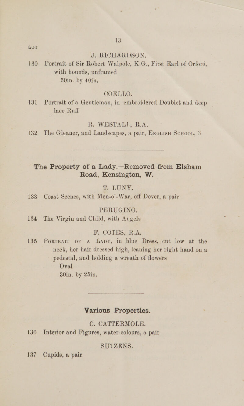 LOT J. RICHARDSON. 130 Portrait of Sir Robert Walpole, K.G., First Earl of Orford, with hounds, unframed 50in. by 40in. COELLO. 131 Portrait of a Gentleman, in embroidered Doublet and deep lace Ruff | R. WESTALI, R.A. 132 The Gleaner, and Landscapes, a pair, ENGLIsH ScHooL, 3  The Property of a Lady.—Removed from Elsham Road, Kensington, W. | as LUNY, 133 Coast Scenes, with Men-o’-War, off Dover, a pair PERUGINO. 134 The Virgin and Child, with Angels IN. -COTMMS, Recs 135 Porrrair oF A Lapy, in blue Dress, cut low at the neck, her hair dressed high, leaning her right hand on a pedestal, and holding a wreath of flowers Oval 30in. by 251n. Various Properties. C. CATTERMOLE. 136 Interior and Figures, water-colours, a pair | SUTZENS. 137 Cupids, a pair