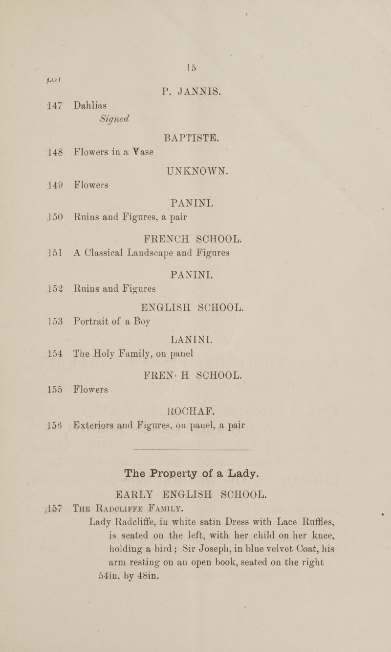 pul P. JANNIS. 147 Dahlias Signed BAPTISTE. 148 Flowers ina Yase UNKNOWN. 149 Flowers PANINI. 150 Ruins and Figures, a pair FRENCH SCHOOL. 151 A Classical Landscape and Figures PANINI. 152 Ruins and Figures ENGLISH SCHOOL. 153 Portrait of a Boy LANINI. 154 The Holy Family, on panel FREN: H SCHOOL. 155 Flowers ROCHAF. 156 Exteriors and Figures, ou panel, a pair  The Property of a Lady. EARLY ENGLISH SCHOOL. (157 Tue Rapcuirre Faminy. Lady Radcliffe, in white satin Dress with Lace Rufiles, is seated on the left, with her child on her knee, holding a bird; Sir Joseph, in blue velvet Coat, his arm resting on au open book, seated on the right d4in. by 48in.