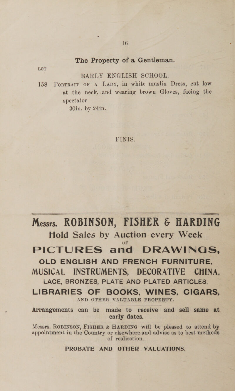 The Property of a Gentleman. LOT EARLY ENGLISH SCHOOL. 158 Porrrarr or A Lapy, in white muslin Dress, cut low at the neck, and wearing brown Gloves, facing the spectator 30in. by 24in. FINIS.    ————————— Messrs. ROBINSON, FISHER &amp; HARDING Hold Sales by Auction every Week _ PICTURES and DRAWINGS, OLD ENGLISH AND FRENCH FURNITURE, MUSICAL INSTRUMENTS, DECORATIVE CHINA, LACE, BRONZES, PLATE AND PLATED ARTICLES, LIBRARIES OF BOOKS, WINES, CIGARS, AND OTHER VALUABLE PROPERTY.  Arrangements can be made to receive and sell same at early dates.  Messrs. ROBINSON, FISHER &amp; HARDING will be pleased to attend by appointment in the Country or elsewhere and advise as to best methods | of realisation. PROBATE AND OTHER VALUATIONS. 