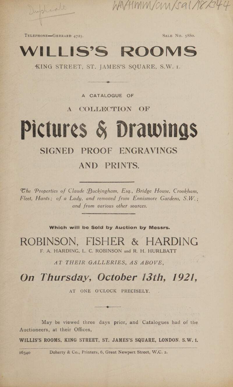 re, 7 is Ig f™ , P ; «ual ea ¢ as) AH v WZ KAl IWKEEY TELEPHONE™GERRARD 4725. SALE No. 5880. WILLIS’S ROOMS “ING STREET; SE. JAMES’S SQUARE, S.W. 1. A CATALOGUE OF A COLLECTION OF Pictures &amp; Drawings SIGNED PROOF ENGRAVINGS AND PRINTS.  Ghe ‘Properties of Claude ‘Buckingham, Esq., Bridge House, Crookham, Fleet, Hants; of a Lady, and removed from Ennismore Gardens, S.W. ; and from various other sources. ROBINSON, FISHER &amp; HARDING F. A. HARDING, L. C. ROBINSON and R. H. HURLBATT Al THEIR:iGALLERIES, AS ABOVE, On Thursday, October [sth, 1921, AT ONE O’CLOCK PRECISELY. May be viewed three days prior, and Catalogues had of the Auctioneers, at their Offices, WILLIS’S ROOMS, KING STREET, ST. JAMES’S SQUARE, LONDON, S.W. 1.  16340 Doherty &amp; Co., Printers, 6, Great Newpert Street, W.C. 2.